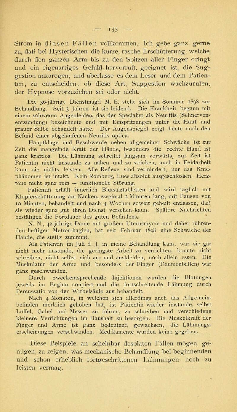 Strom in diesen Fällen vollkommen. Ich gebe ganz gerne zu, daß bei Hysterischen die kurze, rasche Erschütterung, welche durch den ganzen Arm bis zu den Spitzen aller Finger dringt und ein eigenartiges Gefühl hervorruft, geeignet ist, die Sug- gestion anzuregen, und überlasse es dem Leser und dem Patien- ten, zu entscheiden, ob diese Art, Suggestion wachzurufen, der Hypnose vorzuziehen sei oder nicht. Die 36-jährige Dienstmagd M. E. stellt sich im Sommer 1898 zur Behandlung. Seit 3 Jahren ist sie leidend. Die Krankheit begann mit einem schweren Augenleiden, das der Specialist als Neuritis (Sehnerven- entzündung) bezeichnete und mit Einspritzungen unter die Haut und grauer Salbe behandelt hatte. Der Augenspiegel zeigt heute noch den Befund einer abgelaufenen Neuritis optica. Hauptklage und Beschwerde neben allgemeiner Schwäche ist zur Zeit die mangelnde Kraft der Hände, besonders die rechte Hand ist ganz kraftlos. Die Lähmung schreitet langsam vorwärts, zur Zeit ist Patientin nicht imstande zu nähen und zu stricken, auch in Feldarbeit kann sie nichts leisten. Alle Reflexe sind vermindert, nur das Knie- phänomen ist intakt. Kein Romberg, Lues absolut ausgeschlossen. Herz- töne nicht ganz rein — funktionelle Störung. Patientin erhält innerlich Blutsalztabletten und wird täglich mit Klopferschütterung am Nacken, zweimal 2 Minuten lang, mit Pausen von 10 Minuten, behandelt und nach 4 Wochen soweit geheilt entlassen, daß sie wieder ganz gut ihren Dienst versehen kaun. Spätere Nachrichten bestätigen die Fortdauer des guten Befindens. ' N. N., 42-jährige Dame mit großem Uterusmyom und daher rühren- den heftigen Metrorrhagien, hat seit Februar 1898 eine Schwäche der Hände, die stetig zunimmt. Als Patientin im Juli d. J. in meine Behandlung kam, war sie gar nicht mehr imstande, die geringste Arbeit zu verrichten, konnte nicht schreiben, nicht selbst sich an- und auskleiden, noch allein essen. Die Muskulatur der Arme und besonders der Finger (Daumenballen) war ganz geschwunden. Durch zweckentsprechende Injektionen wurden die Blutungen jeweils im Beginn coupiert und die fortschreitende Lähmung durch Percussatio von der Wirbelsäule aus behandelt. Nach 4 Monaten, in welchen sich allerdings auch das Allgemein- befinden merklich gehoben hat, ist Patientin wieder imstande, selbst Löffel, Gabel und Messer zu führen, zu schreiben und verschiedene kleinere Verrichtungen im Haushalt zu besorgen. Die Muskelkraft der Finger und Arme ist ganz bedeutend gewachsen, die Lähmungs- erscheinungen verschwinden. Medikamente wurden keine gegeben. Diese Beispiele an scheinbar desolaten Fällen mögen ge- nügen, zu zeigen, was mechanische Behandlung bei beginnenden und schon erheblich fortgeschrittenen Lähmungen noch zu leisten vermag.