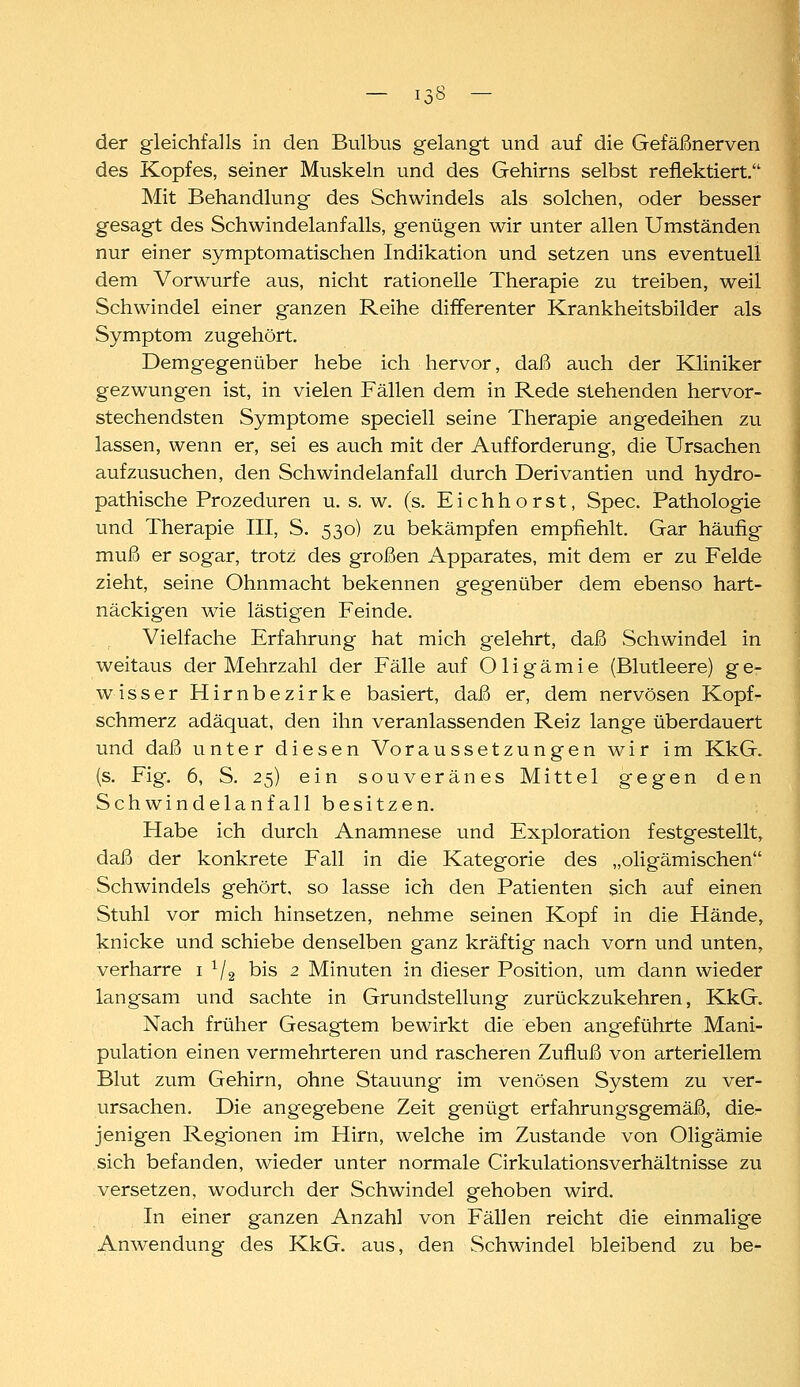 der gleichfalls in den Bulbus gelangt und auf die Gefäßnerven des Kopfes, seiner Muskeln und des Gehirns selbst reflektiert. Mit Behandlung des Schwindels als solchen, oder besser gesagt des Schwindelanfalls, genügen wir unter allen Umständen nur einer symptomatischen Indikation und setzen uns eventuell dem Vorwurfe aus, nicht rationelle Therapie zu treiben, weil Schwindel einer ganzen Reihe differenter Krankheitsbilder als Symptom zugehört. Demgegenüber hebe ich hervor, daß auch der Kliniker gezwungen ist, in vielen Fällen dem in Rede stehenden hervor- stechendsten Symptome speciell seine Therapie angedeihen zu lassen, wenn er, sei es auch mit der Aufforderung, die Ursachen aufzusuchen, den Schwind elanfall durch Derivantien und hydro- pathische Prozeduren u. s. w. (s. E i c h h o r s t, Spec. Pathologie und Therapie III, S. 530) zu bekämpfen empfiehlt. Gar häufig muß er sogar, trotz des großen Apparates, mit dem er zu Felde zieht, seine Ohnmacht bekennen gegenüber dem ebenso hart- näckigen wie lästigen Feinde. Vielfache Erfahrung hat mich gelehrt, daß Schwindel in weitaus der Mehrzahl der Fälle auf Oligämie (Blutleere) g e- wisser Hirnbezirke basiert, daß er, dem nervösen Kopf- schmerz adäquat, den ihn veranlassenden Reiz lange überdauert und daß unter diesen Voraussetzungen wir im KkG. (s. Fig. 6, S. 25) ein souveränes Mittel gegen den Schwindelanfall besitzen. Habe ich durch Anamnese und Exploration festgestellt, daß der konkrete Fall in die Kategorie des „oligämischen Schwindels gehört, so lasse ich den Patienten sich auf einen Stuhl vor mich hinsetzen, nehme seinen Kopf in die Hände, knicke und schiebe denselben ganz kräftig nach vorn und unten, verharre i ^/g bis 2 Minuten in dieser Position, um dann wieder langsam und sachte in Grundstellung zurückzukehren, KkG. Nach früher Gesagtem bewirkt die eben angeführte Mani- pulation einen vermehrteren und rascheren Zufluß von arteriellem Blut zum Gehirn, ohne Stauung im venösen System zu ver- ursachen. Die angegebene Zeit genügt erfahrungsgemäß, die- jenigen Regionen im Hirn, welche im Zustande von Oligämie sich befanden, wieder unter normale Cirkulationsverhältnisse zu versetzen, wodurch der Schwindel gehoben wird. In einer ganzen Anzahl von Fällen reicht die einmalige Anwendung des KkG. aus, den Schwindel bleibend zu be-