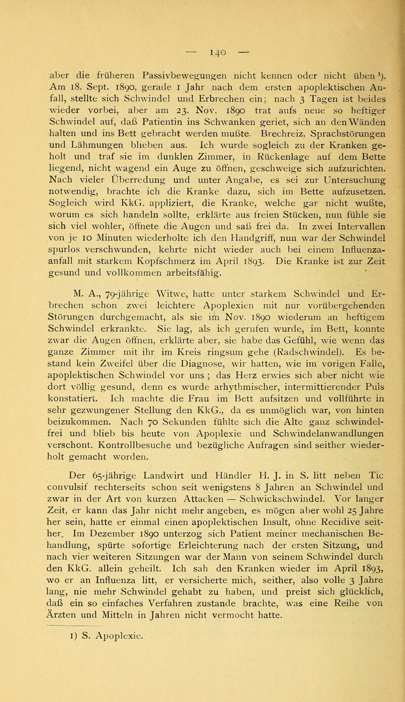 aber die früheren Passivbewegungen nicht kennen oder nicht üben ^). Am i8. Sept. 1890, gerade i Jahr nach dem ersten apoplektischen An- fall, stellte sich Schwindel mid Erbrechen ein; nach 3 Tagen ist beides wieder vorbei, aber am 23. Nov. 1890 trat aufs neue so heftiger Schwindel auf, daß Patientin ins Schwanken geriet, sich an den Wänden halten und ins Bett gebracht werden mußte. Brechreiz, Sprachstörungen und Lähmungen blieben aus. Ich wurde sogleich zu der Kranken ge- holt und traf sie im dunklen Zimmer, in Rückenlage auf dem Bette liegend, nicht wagend ein Auge zu öffnen, geschweige sich aufzurichten. Nach vieler Überredung und unter Angabe, es sei zur Untersuchung notwendig, brachte ich die Kranke dazu, sich im Bette aufzusetzen. Sogleich wird KkG. appliziert, die Kranke, welche gar nicht wußte, worum es sich handeln sollte, erklärte aus freien Stücken, nun fühle sie sich viel wohler, öffnete die Augen und saß frei da. In zwei Intervallen von je 10 Minuten wiederholte ich den Handgriff, nun war der Schwindel spurlos verschwunden, kehrte nicht wieder auch bei einem Influenza- anfall mit starkem Kopfschmerz im April 1S93. Die Kranke ist zur Zeit gesund und vollkommen arbeitsfähig. M. A., 79-jährige Witwe, hatte unter starkem Schwindel und Er- brechen schon zwei leichtere Apoplexien mit nur vorübergehenden Störungen durchgemacht, als sie im Nov. 1890 wiederum an heftigem Schwindel erkrankte. Sie lag, als ich gerufen wurde, im Bett, konnte zwar die Augen öffnen, erklärte aber, sie habe das Gefühl, wie wenn das ganze Zimmer mit ihr im Kreis ringsum gehe (Radschwindel). Es be- stand kein Zweifel über die Diagnose, wir hatten, wie im vorigen Falle, apoplektischen Schwindel vor uns ; das Herz erwies sich aber nicht wie dort völlig gesund, denn es wurde arhythmischer, intermittierender Piils konstatiert. Ich machte die Frau im Bett aufsitzen und vollführte in sehr gezwungener Stellung den KkG., da es unmöglich war, von hinten beizukommen. Nach 70 Sekunden fühlte sich die Alte ganz schwindel- frei und blieb bis heute von Apoplexie und Schwindelanwandlungen verschont. Kontrollbesuche und bezügliche Anfragen sind seither wieder- holt gemacht worden. Der 65-jährige Landwirt und Händler H. J. in S. litt neben Tic convulsif rechterseits schon seit wenigstens 8 Jahren an Schwindel und zwar in der Art von kurzen Attacken — Schwickschwindel. Vor langer Zeit, er kann das Jahr nicht mehr angeben, es mögen aber wohl 25 Jahre her sein, hatte er einmal einen apoplektischen Insult, ohne Recidive seit- her. Im Dezember 1890 unterzog sich Patient meiner mechanischen Be- handlung, spürte sofortige Erleichterung nach der ersten Sitzung, und nach vier weiteren Sitzungen war der Mann von seinem Schwindel durch den KkG. allein geheilt. Ich sah den Kranken wieder im April 1893, wo er an Influenza litt, er versicherte mich, seither, also volle 3 Jahre lang, nie mehr Schwindel gehabt zu haben, und preist sich glücklich, daß ein so einfaches Verfahren zustande brachte, was eine Reihe von Ärzten und Mitteln in Jahren nicht vermocht hatte. I) S. Apoplexie.