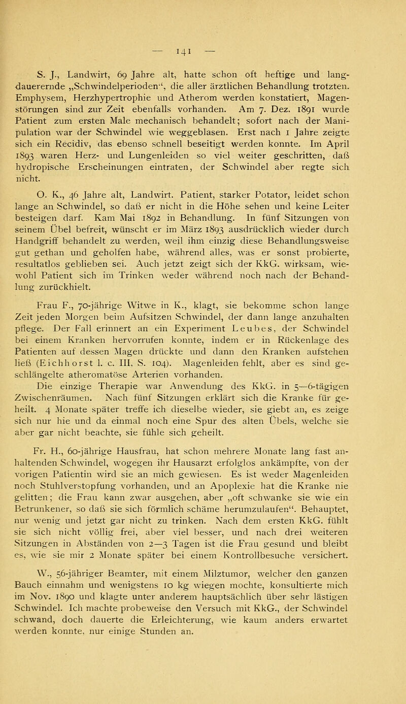 S. J., Landwirt, 69 Jahre alt, hatte schon oft heftige und lang- dauerernde „Schwindelperioden'', die aller ärztlichen Behandlung trotzten. Emphysem, Herzhypertrophie und Atherom werden konstatiert, Magen- störungen sind zur Zeit ebenfalls vorhanden. Am 7. Dez. 1891 wurde Patient zum ersten Male mechanisch behandelt; sofort nach der Mani- pulation war der Schwindel wie weggeblasen. Erst nach i Jahre zeigte sich ein Recidiv, das ebenso schnell beseitigt werden konnte. Im April 1893 waren Herz- und Lungenleiden so viel weiter geschritten, daß hydropische Erscheinungen eintraten, der Schwindel aber regte sich nicht. O. K., 46 Jahre alt, Landwirt. Patient, starker Potator, leidet schon lange an Schwindel, so daß er nicht in die Höhe sehen und keine Leiter besteigen darf. Kam Mai 1892 in Behandlung. In fünf Sitzungen von seinem Übel befreit, wünscht er im März 1893 ausdrücklich wieder durch Handgriff behandelt zu werden, weil ihm einzig diese Behandlungsweise gut gethan und geholfen habe, während alles, was er sonst probierte, resultatlos geblieben sei. Auch jetzt zeigt sich der KkG. wirksam, wie- wohl Patient sich im Trinken weder während noch nach der Behand- lung zurückhielt. Frau F., 70-jährige Witwe in K., klagt, sie bekomme schon lange Zeit jeden Morgen beim Aufsitzen Schwindel, der dann lange anzuhalten pflege. Der Fall erinnert an ein Experiment Leubes, der Schwindel bei einem Kranken hervorrufen konnte, indem er in Rückenlage des Patienten auf dessen Magen drückte und dann den Kranken aufstehen ließ (Eichhorst 1. c. III, S. 104). Magenleiden fehlt, aber es sind ge- schlängelte atheromatöse Arterien vorhanden. Die einzige Therapie war Anwendung des KkG. in 5—6-tägigen Zwischenräumen. Nach fünf Sitzungen erklärt sich die Kranke für ge- heilt. 4 Monate später treffe ich dieselbe wieder, sie giebt an, es zeige sich nur hie und da einmal noch eine Spur des alten Übels, welche sie aber gar nicht beachte, sie fühle sich geheilt. Fr. H., 60-jährige Hausfrau, hat schon mehrere Monate lang fast an- haltenden Schwindel, wogegen ihr Hausarzt erfolglos ankämpfte, von der vorigen Patientin wird sie an mich gewiesen. Es ist weder Magenleiden, noch Stuhlverstopfung vorhanden, und an Apoplexie hat die Kranke nie gelitten; die Frau kann zwar ausgehen, aber „oft schwanke sie wie ein Betrunkener, so daß sie sich förmlich schäme herumzulaufen. Behauptet, nur wenig und jetzt gar nicht zu trinken. Nach dem ersten KkG. fühlt sie sich nicht völlig frei, aber viel besser, und nach drei weiteren Sitzungen in Abständen von 2—3 Tagen ist die Frau gesund und bleibt es, wie sie mir 2 Monate später bei einem Kontrollbesuche versichert. W., 56-jähriger Beamter, mit einem Milztumor, welcher den ganzen Bauch einnahm und wenigstens 10 kg wiegen mochte, konsultierte mich im Nov. 1890 und klagte unter anderem hauptsächlich über sehr lästigen Schwindel. Ich machte probeweise den Versuch mit KkG., der Schwindel schwand, doch dauerte die Erleichterung, wie kaum anders erwartet werden konnte, nur einige Stunden an.