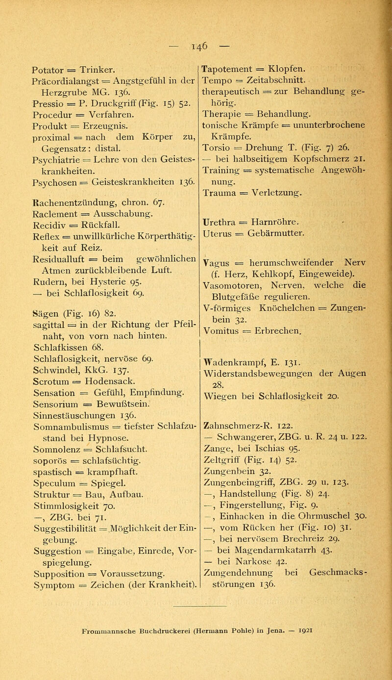 Potator = Trinker. Präcordialangst = Angstgefühl in der Herzgrube MG. 136. Pressio = P. Druckgriff (Fig. 15) 52. Procedur == Verfahren. Produkt ■•= Erzeugnis. proximal = nach dem Körper zu, Gegensatz: distal. Psychiatrie = Lehre von den Geistes- krankheiten. Psychosen = Geisteskrankheiten 136. Rachenentzündung, chron. 67. Raclement = Ausschabung. Recidiv = Rückfall. Reflex = unwillkürliche Körperthätig- keit auf Reiz. Residualluft = beim gewöhnlichen Atmen zurückbleibende Luft. Rudern, bei Hysterie 95. — bei Schlaflosigkeit 69. Sägen (Fig. 16) 82. sagittal = in der Richtung der Pfeil- naht, von vorn nach hinten. Schlafkissen 68. Schlaflosigkeit, nervöse 69. Schwindel, KkG. 137. Scrotum = Hodensack. Sensation = Gefühl, Empfindung. Sensorium = Bewußtsein. Sinnestäuschungen 136. Somnambulismus = tiefster Schlafzu- stand bei Hypnose. Somnolenz = Schlafsucht. soporös = schlafsüchtig. spastisch = krampfhaft. Speculum = Spiegel. Struktur == Bau, Aufbau. Stimmlosigkeit 70. —, ZBG. bei 71. Suggestibilität =.Möglichkeit der Ein- gebung. Suggestion = Eingabe, Einrede, Vor- spiegelung. Supposition = Voraussetzung. Symptom = Zeichen (der Krankheit). Tapotement = Klopfen. Tempo = Zeitabschnitt. therapeutisch = zur Behandlung ge- hörig. Therapie = Behandlung. tonische Krämpfe = ununterbrochene Krämpfe. Torsio = Drehung T. (Fig. 7) 26. — bei halbseitigem Kopfschmerz 21. Training = systematische Angewöh- nung. Trauma = Verletzung. Urethra == Harnröhre. Uterus == Gebärmutter. Vagus = herumschweifender Nerv (f. Herz, Kehlkopf, Eingeweide). Vasomotoren, Nerven, welche die Blutgefäße regulieren. V-förmiges Knöchelchen = Zungen- bein 32. Vomitus = Erbrechen. Wadenkrampf, E. 131. Widerstandsbewegungen der Augen 28. Wiegen bei Schlaflosigkeit 20. Zahnschmerz-R. 122. — Schwangerer, ZBG. u. R. 24 u. 122. Zange, bei Ischias 95. Zeltgriff (Fig. 14) 52. Zungenbein 32. Zungenbeingriff, ZBG. 29 u. 123. —, Handstellung (Fig. 8) 24. —, Fingerstellung, Fig. 9. —, Einhacken in die Ohrmuschel 30. —, vom Rücken her (Fig. 10) 31. —, bei nervösem Brechreiz 29. — bei Magendarmkatarrh 43. — bei Narkose 42. Zungendehnung bei Geschmacks- Störungen 136. Frommannsche Buchdruckerei (Hermann Pohle) in Jena. — 1921