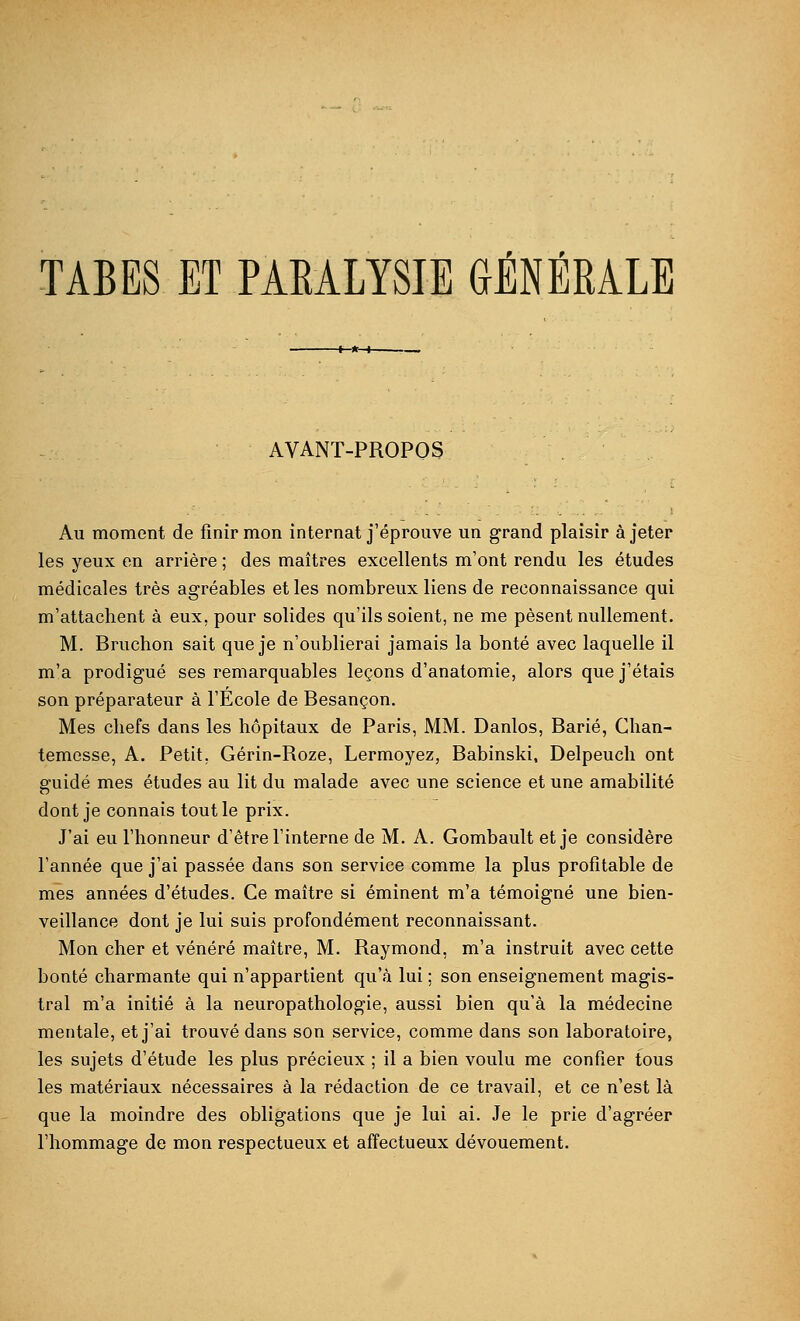 AVANT-PROPOS Au moment de finir mon internat j'éprouve un grand plaisir à jeter les yeux en arrière ; des maîtres excellents m'ont rendu les études médicales très agréables et les nombreux liens de reconnaissance qui m'attachent à eux, pour solides qu'ils soient, ne me pèsent nullement. M. Bruchon sait que je n'oublierai jamais la bonté avec laquelle il m'a prodigué ses remarquables leçons d'anatomie, alors que j'étais son préparateur à l'Ecole de Besançon. Mes chefs dans les hôpitaux de Paris, MM. Danlos, Barié, Chan- temesse, A. Petit, Gérin-Roze, Lermoyez, Babinski, Delpeuch ont guidé mes études au lit du malade avec une science et une amabilité dont je connais tout le prix. J'ai eu l'honneur d'être l'interne de M. A. Gombault et je considère l'année que j'ai passée dans son service comme la plus profitable de mes années d'études. Ce maître si éminent m'a témoigné une bien- veillance dont je lui suis profondément reconnaissant. Mon cher et vénéré maître, M. Raymond, m'a instruit avec cette bonté charmante qui n'appartient qu'à lui ; son enseignement magis- tral m'a initié à la neuropathologie, aussi bien qu'à la médecine mentale, et j'ai trouvé dans son service, comme dans son laboratoire, les sujets d'étude les plus précieux ; il a bien voulu me confier tous les matériaux nécessaires à la rédaction de ce travail, et ce n'est là que la moindre des obligations que je lui ai. Je le prie d'agréer l'hommage de mon respectueux et affectueux dévouement.