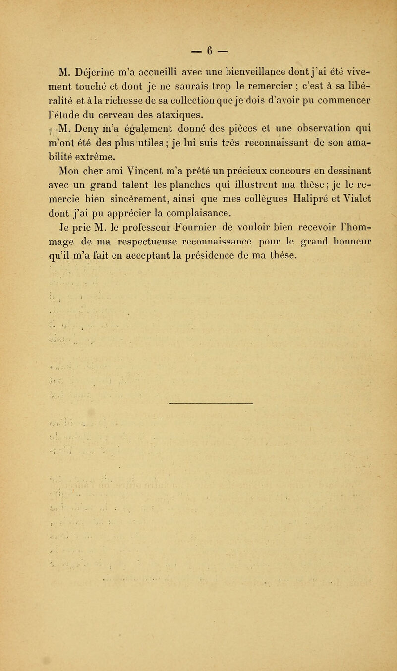 M. Déjerine m'a accueilli avec une bienveillance dont j'ai été vive- ment touché et dont je ne saurais trop le remercier ; c'est à sa libé- ralité et à la richesse de sa collection que je dois d'avoir pu commencer l'étude du cerveau des ataxiques. ! -M. Deny m'a également donné des pièces et une observation qui m'ont été des plus utiles ; je lui suis très reconnaissant de son ama- bilité extrême. Mon cher ami Vincent m'a prêté un précieux concours en dessinant avec un grand talent les planches qui illustrent ma thèse ; je le re- mercie bien sincèrement, ainsi que mes collègues Halipré et Vialet dont j'ai pu apprécier la complaisance. Je prie M. le professeur Fournier de vouloir bien recevoir l'hom- mage de ma respectueuse reconnaissance pour le grand honneur qu'il m'a fait en acceptant la présidence de ma thèse.