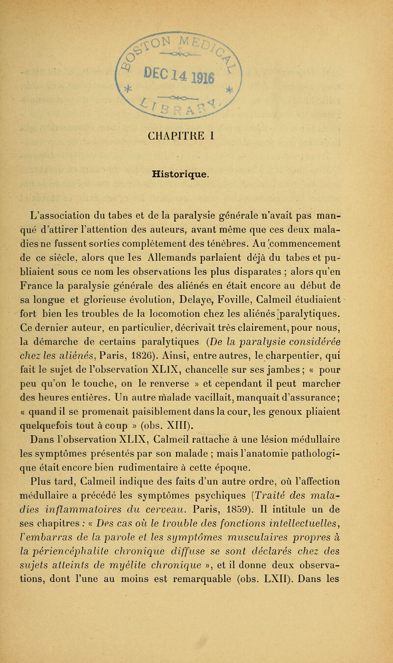 CHAPITRE 1 Historique. L'association du tabès et de la paralysie générale n'avait pas man- qué d'attirer l'attention des auteurs, avant même que ces deux mala- diesne fussentsorties complètement des ténèbres. Au commencement de ce siècle, alors que les Allemands parlaient déjà du tabès et pu- bliaient sous ce nom les observations les plus disparates ; alors qu'en France la paralysie générale des aliénés en était encore au début de sa longue et glorieuse évolution, Délaye, Foviile, Calmeil étudiaient fort bien les troubles de la locomotion chez les aliénés ^paralytiques. Ce dernier auteur, en particulier, décrivait très clairement, pour nous, la démarche de certains paralytiques (De la paralysie considéi^ée chez les aliénés, Paris, 1826). Ainsi, entre autres, le charpentier, qui fait le sujet de l'observation XLIX, chancelle sur ses jambes ; « pour peu qu'on le touche, on le renverse » et cependant il peut marcher des heures entières. Un autre lùalade vacillait, manquait d'assurance; a quand il se promenait paisiblement dans la cour, les genoux pliaient quelquefois tout à coup » (obs, XIII). Dans l'observation XLIX, Calmeil rattache à une lésion médullaire les symptômes présentés par son malade ; mais l'anatomie pathologi- que était encore bien rudimentaire à cette époque. Plus tard, Calmeil indique des faits d'un autre ordre, où l'affection médullaire a précédé les symptômes psychiques [Traité des mala- dies inflammatoires du cerveau. Paris, 1859). Il intitule un de ses chapitres ; « Des cas où le trouble des fonctions intellectuelles, l'embarras de la parole et les symptômes musculaires propres à la périencéphalite chronique diffuse se sont déclarés chez des sujets atteints de myélite chronique », et il donne deux observa- tions, dont l'une au moins est remarquable (obs. LXII). Dans les