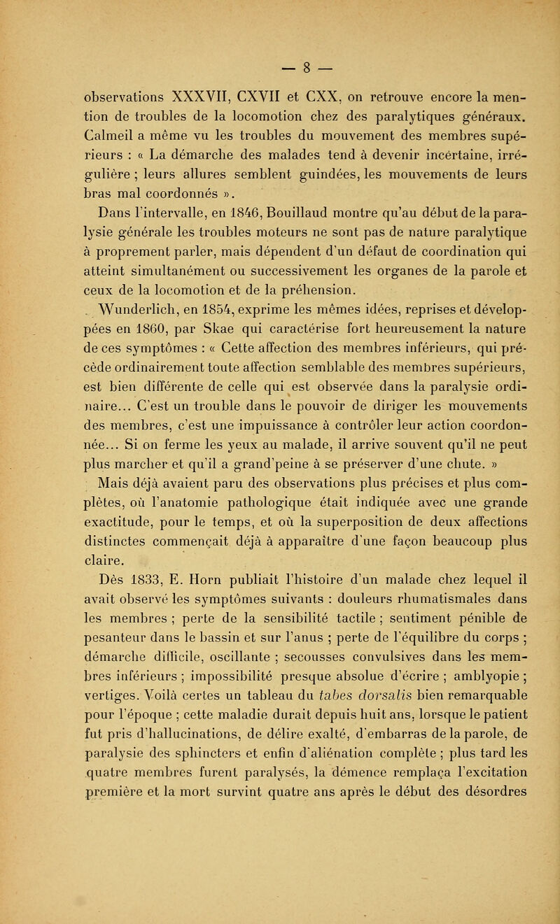 observations XXXVII, CXVII et CXX, on retrouve encore la men- tion de troubles de la locomotion chez des paralytiques généraux. Calmeil a même vu les troubles du mouvement des membres supé- rieurs : « La démarche des malades tend à devenir incertaine, irré- gulière ; leurs allures semblent guindées, les mouvements de leurs bras mal coordonnés ». Dans l'intervalle, en 1846, Bouillaud montre qu'au début de la para- lysie générale les troubles moteurs ne sont pas de nature paralytique à proprement parler, mais dépendent d'un défaut de coordination qui atteint simultanément ou successivement les organes de la parole et ceux de la locomotion et de la préhension. . Wunderlich, en 1854, exprime les mêmes idées, reprises et dévelop- pées en 1860, par Skae qui caractérise fort heureusement la nature de ces symptômes : « Cette affection des membres inférieurs, qui pré- cède ordinairement toute affection semblable des membres supérieurs, est bien différente de celle qui est observée dans la paralysie ordi- naire... C'est un trouble dans le pouvoir de diriger les mouvements des membres, c'est une impuissance à contrôler leur action coordon- née... Si on ferme les yeux au malade, il arrive souvent qu'il ne peut plus marcher et qu'il a grand'peine à se préserver d'une chute. » Mais déjà avaient paru des observations plus précises et plus com- plètes, où l'anatomie pathologique était indiquée avec une grande exactitude, pour le temps, et où la superposition de deux affections distinctes commençait déjà à apparaître d'une façon beaucoup plus claire. Dès 1833, E. Horn publiait l'histoire d'un malade chez lequel il avait observé les symptômes suivants : douleurs rhumatismales dans les membres ; perte de la sensibilité tactile ; sentiment pénible de pesanteur dans le bassin et sur l'anus ; perte de l'équilibre du corps ; démarche difficile, oscillante ; secousses convulsives dans les mem- bres inférieurs ; impossibilité presque absolue d'écrire ; amblyopie ; vertiges. Voilà certes un tableau du tabès dorsalis bien remarquable pour l'époque ; cette maladie durait depuis huit ans, lorsque le patient fut pris d'hallucinations, de délire exalté, d'embarras de la parole, de paralysie des sphincters et enfin d'aliénation complète ; plus tard les quatre membres furent paralysés, la démence remplaça l'excitation première et la mort survint quatre ans après le début des désordres