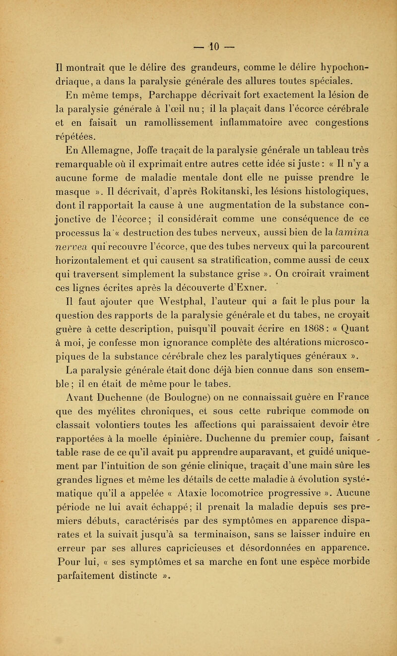 Il montrait que le délire des grandeurs, comme le délire hypochon- driaque, a dans la paralysie générale des allures toutes spéciales. En même temps, Parchappe décrivait fort exactement la lésion de la paralysie générale à l'œil nu ; il la plaçait dans l'écorce cérébrale et en faisait un ramollissement inflammatoire avec congestions répétées. En Allemagne, Joffe traçait de la paralysie générale un tableau très remarquable où il exprimait entre autres cette idée si juste : a II n'y a aucune forme de maladie mentale dont elle ne puisse prendre le masque ». Il décrivait, d'après Rokitanski, les lésions histologiques, dont il rapportait la cause à une augmentation de la substance con- jonctive de l'écorce ; il considérait comme une conséquence de ce processus la« destruction des tubes nerveux, aussi bien de la lamina, nervea qui recouvre l'écorce, que des tubes nerveux qui la parcourent horizontalement et qui causent sa stratification, comme aussi de ceux qui traversent simplement la substance grise ». On croirait vraiment ces lignes écrites après la découverte d'Exner. Il faut ajouter que Westphal, l'auteur qui a fait le plus pour la question des rapports de la paralysie générale et du tabès, ne croyait guère à cette description, puisqu'il pouvait écrire en 1868 : <i Quant à moi, je confesse mon ignorance complète des altérations microsco- piques de la substance cérébrale chez les paralytiques généraux », La paralysie générale était donc déjà bien connue dans son ensem- ble ; il en était de même pour le tabès. Avant Duchenne (de Boulogne) on ne connaissait guère en France que des myélites chroniques, et sous cette rubrique commode on classait volontiers toutes les affections qui paraissaient devoir être rapportées à la moelle épinière. Duchenne du premier coup, faisant table rase de ce qu'il avait pu apprendre auparavant, et guidé unique- ment par l'intuition de son génie clinique, traçait d'une main sûre les grandes lignes et même les détails de cette maladie à évolution systé- matique qu'il a appelée « Ataxie locomotrice progressive ». Aucune période ne lui avait échappé ; il prenait la maladie depuis ses pre- miers débuts, caractérisés par des symptômes en apparence dispa- rates et la suivait jusqu'à sa terminaison, sans se laisser induire en erreur par ses allures capricieuses et désordonnées en apparence. Pour lui, « ses symptômes et sa marche en font une espèce morbide parfaitement distincte ».