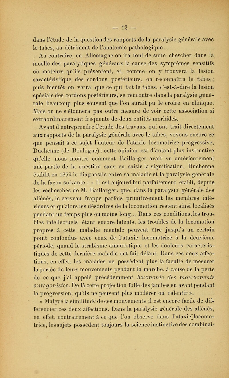 dans Tétude de la question des rapports de la paralysie générale avec le tabès, au détriment de l'anatomie pathologique. Au contraire, en Allemagne on ira tout de suite chercher dans la moelle des paralytiques généraux la cause des symptômes sensitifs ou moteurs qu'ils présentent, et, comme on y trouvera la lésion caractéristique des cordons postérieurs, on reconnaîtra le tahes ; puis bientôt on verra que ce qui fait le tabès, c'est-à-dire la lésion spéciale des cordons postérieurs, se rencontre dans la paralysie géné- rale beaucoup plus souvent que l'on aurait pu le croire en clinique. Mais on ne s'étonnera pas outre mesure de voir cette association si extraordinairement fréquente de deux entités morbides. Avant d'entreprendre l'étude des travaux qui ont trait directement aux rapports de la paralysie générale avec le tabès, voyons encore ce que pensait à ce sujet l'auteur de l'ataxie locomotrice progressive, Duchenne (de Boulogne) ; cette opinion est d'autant plus instructive qu'elle nous montre comment Baillarger avait vu antérieurement une partie de la question sans en saisir la signification. Duchenne établit en 1859 le diagnostic entre sa maladie et la paralysie générale de la façon suivante : « Il est aujourd'hui parfaitement établi, depuis les recherches de M. Baillarger, que, dans la paralysie' générale des aliénés, le cerveau frappe parfois primitivement les membres infé-^ rieurs et qu'alors les désordres de la locomotion restent ainsi localisés pendant un temps plus ou moins long... Dans ces conditions,les trou- bles intellectuels étant encore latents, les troubles de la locomotion propres à cette maladie mentale peuvent être jusqu'à un certain point confondus avec ceux de l'ataxie locomotrice à la deuxième période, quand le strabisme amaurotique et les douleurs caractéris- tiques de cette dernière maladie ont fait défaut. Dans ces deux affec- tions, en effet, les malades ne possèdent plus la faculté de mesurer la portée de leurs mouvements pendant la marche, à cause de la perte de ce que j'ai appelé précédemment harmonie des mouvements ■antagonistes. De là cette projection folle des jambes en avant pendant la progression, qu'ils ne peuvent plus modérer ou ralentir ». « Malgré la similitude de ces mouvements il est encore facile de dif- férencier ces deux affections. Dans la paralysie générale des aliénés, en effet, contrairement à ce que l'on observe dans l'ataxie^locomo- trice, les sujets possèdent toujours la science instinctive des combinai-