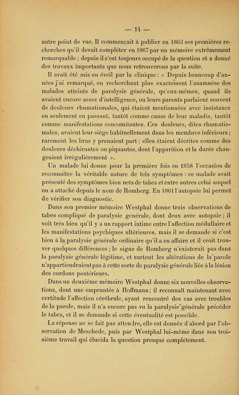 autre point de vue. Il commençait à publier en 1863 ses premières re- cherches qu'il devait compléter en 1867 par un mémoire extrêmement remarquable ; depuis il s'est toujours occupé de la question et a donné des travaux importants que nous retrouverons par la suite. Il avait été mis en éveil par la clinique : « Depuis beaucoup d'an- nées j'ai remarqué, en recherchant plus exactement l'anamnèse des malades atteints de paralysie générale, qu'eux-mêmes, quand ils avaient encore assez d'intelligence, ou leurs parents parlaient souvent de douleurs rhumatismales, qui étaient mentionnées avec insistance ou seulement en passant, tantôt comme cause de leur maladie, tantôt comme manifestations concomitantes. Ces douleurs, dites rhumatis- males, avaient leur siège habituellement dans les membres inférieurs ; rarement les bras y prenaient part ; elles étaient décrites comme des douleurs déchirantes ou piquantes, dont l'apparition et la durée chan- geaient irrégulièrement ». Un malade lui donne pour la première fois en 1858 l'occasion de reconnaître la véritable nature de tels symptômes : ce malade avait présenté des symptômes bien nets de tabès et entre autres celui auquel on a attaché depuis le nom de Romberg. En 1861 l'autopsie lui permet de vérifier son diagnostic. Dans son premier mémoire Westphal donne trois observations de tabès compliqué de paralysie générale, dont deux avec autopsie ; il voit très bien qu'il y a un rapport intime entre l'affection médullaire et les manifestations psychiques ultérieures, mais il se demande si c'est bien à la paralysie générale ordinaire qu'il a eu affaire et il croit trou- ver quelques différences ; le signe de Romberg n'existerait pas dans la paralysie générale légitime, et surtout les altérations de la'parole n'appartiendraientpas à cette sorte de paralysie générale liée àla lésion des cordons postérieurs. Dans un deuxième mémoire Westphal donne six nouvelles observa- tions, dont une empruntée à Hoffmann; il reconnaît maintenant avec certitude l'affection cérébrale, ayant rencontré des cas avec troubles de la parole, mais il n'a encore pas vu la paralysie'générale précéder le tabès, et il se demande si cette éventualité est possible. La réponse ne se fait pas attendre, elle est donnée d'abord par l'ob- servation de Meschede, puis par Westphal lui-même dans son troi- sième travail qui élucida la question presque complètement.