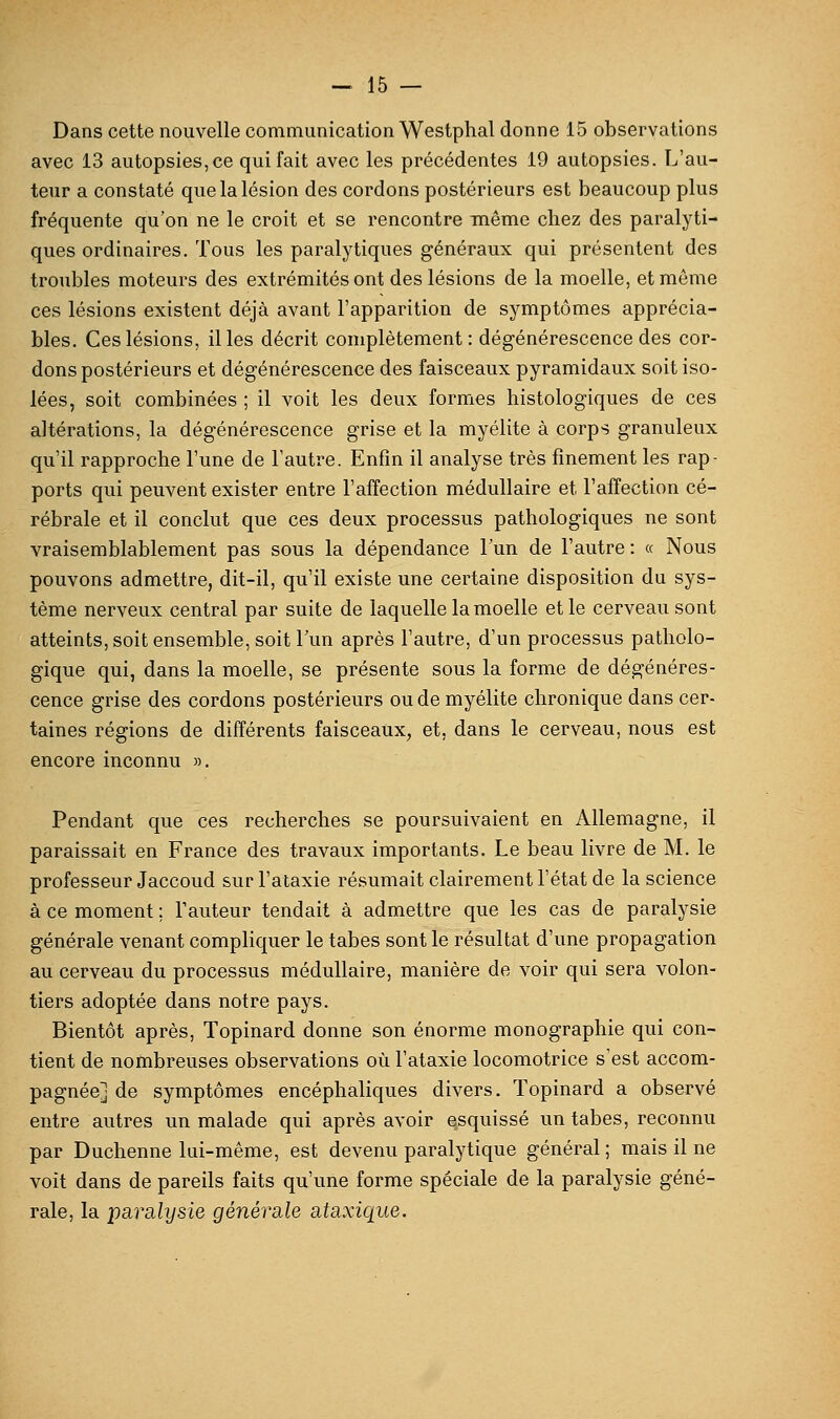 Dans cette nouvelle communication Westphal donne 15 observations avec 13 autopsies, ce qui fait avec les précédentes 19 autopsies. L'au- teur a constaté que la lésion des cordons postérieurs est beaucoup plus fréquente qu'on ne le croit et se rencontre même chez des paralyti- ques ordinaires. Tous les paralytiques généraux qui présentent des troubles moteurs des extrémités ont des lésions de la moelle, et même ces lésions existent déjà avant l'apparition de symptômes apprécia- bles. Ces lésions, il les décrit complètement: dégénérescence des cor- dons postérieurs et dégénérescence des faisceaux pyramidaux soit iso- lées, soit combinées ; il voit les deux formes histologiques de ces altérations, la dégénérescence grise et la myélite à corps granuleux qu'il rapproche l'une de l'autre. Enfin il analyse très finement les rap- ports qui peuvent exister entre l'affection médullaire et l'affection cé- rébrale et il conclut que ces deux processus pathologiques ne sont vraisemblablement pas sous la dépendance l'un de l'autre: « Nous pouvons admettre, dit-il, qu'il existe une certaine disposition du sys- tème nerveux central par suite de laquelle la moelle et le cerveau sont atteints, soit ensemble, soit l'un après l'autre, d'un processus patholo- gique qui, dans la moelle, se présente sous la forme de dégénéres- cence grise des cordons postérieurs ou de myélite chronique dans cer- taines régions de différents faisceaux, et, dans le cerveau, nous est encore inconnu ». Pendant que ces recherches se poursuivaient en Allemagne, il paraissait en France des travaux importants. Le beau livre de M. le professeur Jaccoud surl'ataxie résumait clairement l'état de la science à ce moment ; l'auteur tendait à admettre que les cas de paralysie générale venant compliquer le tabès sont le résultat d'une propagation au cerveau du processus médullaire, manière de voir qui sera volon- tiers adoptée dans notre pays. Bientôt après, Topinard donne son énorme monographie qui con- tient de nombreuses observations où l'ataxie locomotrice s'est accom- pagnée] de symptômes encéphaliques divers. Topinard a observé entre autres un malade qui après avoir esquissé un tabès, reconnu par Duchenne lui-même, est devenu paralytique général ; mais il ne voit dans de pareils faits qu'une forme spéciale de la paralysie géné- rale, la pavcLlysie générsile ataxique.