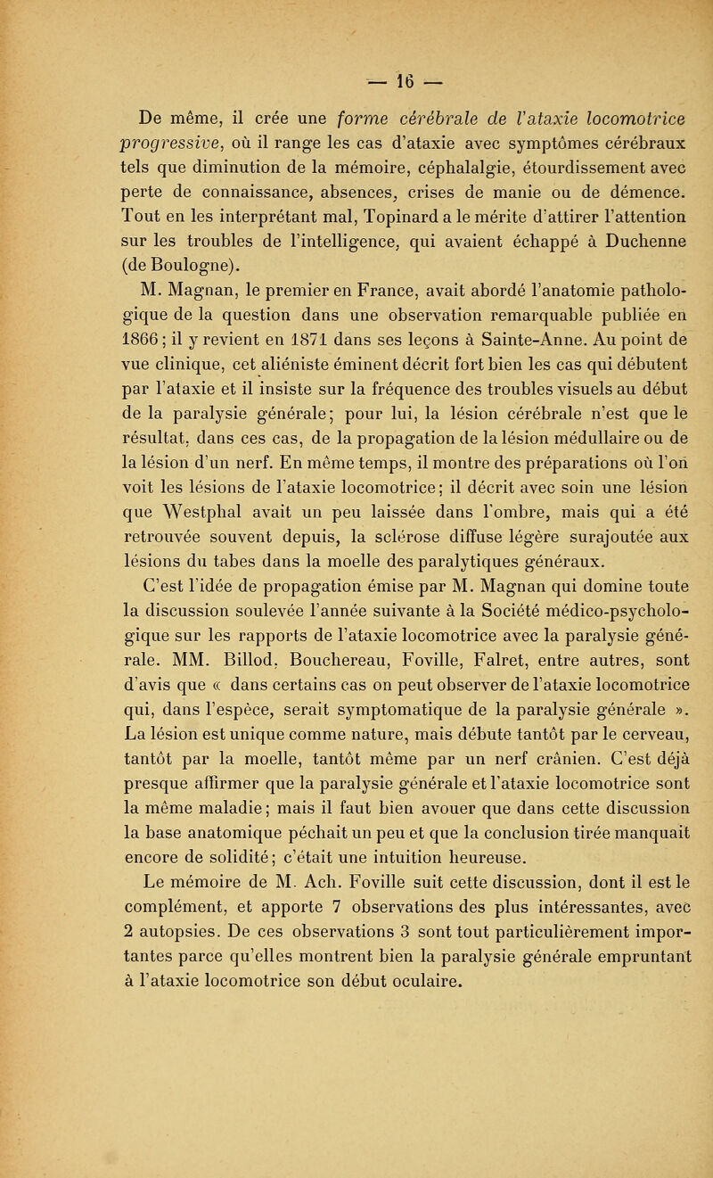 De même, il crée une forme cérébrale de Vataxie locomotrice progressive, où il range les cas d'ataxie avec symptômes cérébraux tels que diminution de la mémoire, céphalalgie, étourdissement avec perte de connaissance, absences, crises de manie ou de démence. Tout en les interprétant mal, Topinard a le mérite d'attirer l'attention sur les troubles de l'intelligence, qui avaient échappé à Duchenne (de Boulogne). M. Magnan, le premier en France, avait abordé l'anatomie patholo- gique de la question dans une observation remarquable publiée en 1866 ; il y revient en 187 i dans ses leçons à Sainte-Anne. Au point de vue clinique, cet aliéniste éminent décrit fort bien les cas qui débutent par l'ataxie et il insiste sur la fréquence des troubles visuels au début de la paralysie générale; pour lui, la lésion cérébrale n'est que le résultat, dans ces cas, de la propagation de la lésion médullaire ou de la lésion d'un nerf. En même temps, il montre des préparations où l'on voit les lésions de l'ataxie locomotrice; il décrit avec soin une lésion que Westphal avait un peu laissée dans Tombre, mais qui a été retrouvée souvent depuis, la sclérose diffuse légère surajoutée aux lésions du tabès dans la moelle des paralytiques généraux. C'est l'idée de propagation émise par M. Magnan qui domine toute la discussion soulevée l'année suivante à la Société médico-psycholo- gique sur les rapports de l'ataxie locomotrice avec la paralysie géné- rale. MM. Billod, Bouchereau, Foville, Falret, entre autres, sont d'avis que « dans certains cas on peut observer de l'ataxie locomotrice qui, dans l'espèce, serait symptomatique de la paralysie générale ». La lésion est unique comme nature, mais débute tantôt par le cerveau, tantôt par la moelle, tantôt même par un nerf crânien. C'est déjà presque affirmer que la paralysie générale et l'ataxie locomotrice sont la même maladie ; mais il faut bien avouer que dans cette discussion la base anatomique péchait un peu et que la conclusion tirée manquait encore de solidité; c'était une intuition heureuse. Le mémoire de M. Ach. Foville suit cette discussion, dont il est le complément, et apporte 7 observations des plus intéressantes, avec 2 autopsies. De ces observations 3 sont tout particulièrement impor- tantes parce qu'elles montrent bien la paralysie générale empruntant à l'ataxie locomotrice son début oculaire.