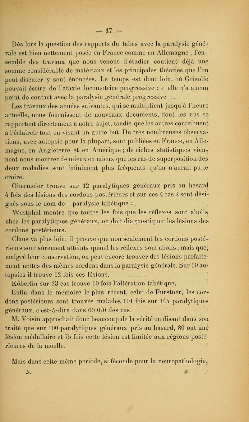 Dès lors la question des rapports du tabès avec la paralysie géné- rale est bien nettement posée en France comme en Allemagne ; l'en- semble des travaux que nous venons d'étudier contient déjà une somme considérable de matériaux et les principales tbéories que l'on peut discuter y sont énoncées. Le temps est donc loin, où Grisolle pouvait écrire de l'ataxie locomotrice progressive : « elle n'a aucun point de contact avec la paralysie générale progressive ». Les travaux des années suivantes, qui se multiplient jusqu'à l'heure actuelle, nous fournissent de nouveaux documents, dont les uns se rapportent directement à notre sujet, tandis que les autres contribuent à l'éclaircir tout en visant un autre but. De très nombreuses observa- tions, avec autopsie pour la plupart, sont publiées en France, en Alle- magne, en Angleterre et en Amérique ; de riches statistiques vien- nent nous montrer de mieux en mieux que les cas de superposition des deux maladies sont infiniment plus fréquents qu'on n'aurait pu le croire. Obermeier trouve sur 12 paralytiques généraux pris au hasard 4 fois des lésions des cordons postérieurs et sur ces 4 cas 2 sont dési- gnés sous le nom de « paralysie tabétique ». Westphal montre que toutes les fois que les réflexes sont abolis chez les paralytiques généraux, on doit diagnostiquer les lésions des cordons postérieurs. Ciaus va plus loin, il prouve que non seulement les cordons posté- rieurs sont sûrement atteints quand les réflexes sont abolis ; mais que, malgré leur conservation, on peut encore trouver des lésions parfaite- ment nettes des mêmes cordons dans la paralysie générale. Sur 19 au-^ topsies il trouve 12 fois ces lésions, Kôberlin sur 23 cas trouve 10 fois l'altération tabétique. Enfin dans le mémoire le plus récent, celui de Fiirstner, les cor- dons postérieurs sont trouvés malades 101 fois sur 145 paralytiques généraux, c'est-à-dire dans 60 0/0 des cas. M. Voisin approchait donc beaucoup de la vérité en disant dans son traité que sur 100 paralytiques généraux pris au hasard, 80 ont une lésion médullaire et 75 fois cette lésion est limitée aux régions posté rieures de la moelle. Mais dans cette même période, si féconde pour la neuropathologie,- N. 2 '