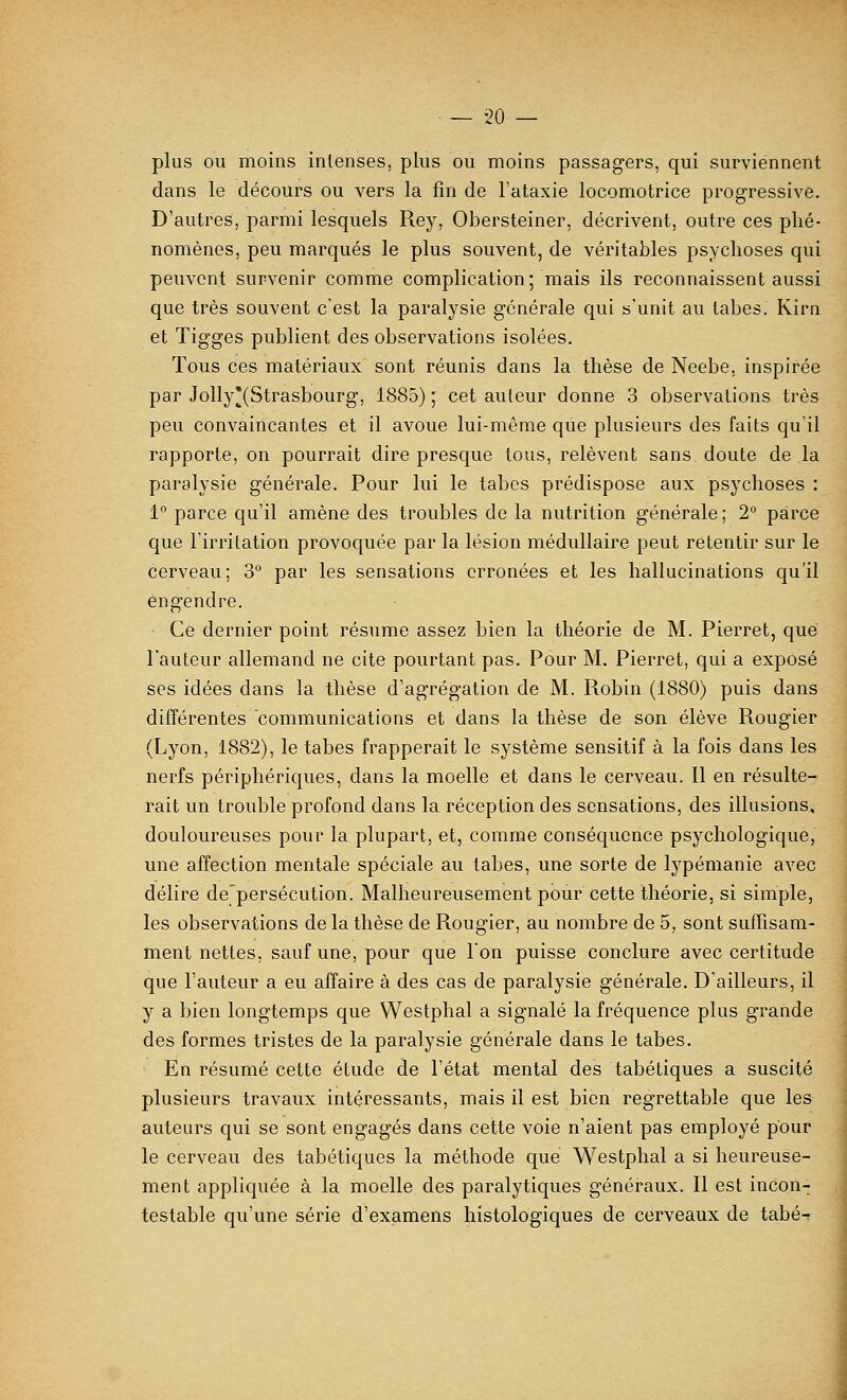 plus ou moins intenses, plus ou moins passagers, qui surviennent dans le décours ou vers la fin de l'ataxie locomotrice progressive. D'autres, parmi lesquels Rey, Obersteiner, décrivent, outre ces phé- nomènes, peu marqués le plus souvent, de véritables psychoses qui peuvent survenir comme complication; mais ils reconnaissent aussi que très souvent c'est la paralysie générale qui s'unit au labes. Kirn et Tigges publient des observations isolées. Tous ces matériaux sont réunis dans la thèse de Neebe, inspirée par Jolly'(Strasbourg, 1885) ; cet auteur donne 3 observations très peu convaincantes et il avoue lui-même que plusieurs des faits qu'il rapporte, on pourrait dire presque tous, relèvent sans doute de la paralysie générale. Pour lui le tabès prédispose aux psychoses : 1° parce qu'il amène des troubles de la nutrition générale; 2° parce que l'irritation provoquée par la lésion médullaire peut retentir sur le cerveau; 3° par les sensations erronées et les hallucinations qu'il engendre. Ce dernier point résume assez bien la théorie de M. Pierret, que l'auteur allemand ne cite pourtant pas. Pour M. Pierret, qui a expOsé ses idées dans la thèse d'agrégation de M. Robin (1880) puis dans différentes communications et dans la thèse de son élève Rougier (Lyon, 1882), le tabès frapperait le système sensitif à la fois dans les nerfs périphériques, dans la moelle et dans le cerveau. Il en résulte- rait un trouble profond dans la réception des sensations, des illusions, douloureuses pour la plupart, et, comme conséquence psychologique, une affection mentale spéciale au tabès, une sorte de lypémanie avec délire depersécution. Malheureusement pour cette théorie, si simple, les observations de la thèse de Rougier, au nombre de 5, sont suffisam- ment nettes, sauf une, pour que Ion puisse conclure avec certitude que l'auteur a eu affaire à des cas de paralysie générale. D'ailleurs, il y a bien longtemps que Westphal a signalé la fréquence plus grande des formes tristes de la paralysie générale dans le tabès. En résumé cette étude de l'état mental des tabétiques a suscité plusieurs travaux intéressants, mais il est bien regrettable que les auteurs qui se sont engagés dans cette voie n'aient pas employé pour le cerveau des tabétiques la méthode que Westphal a si heureuse- ment appliquée à la moelle des paralytiques généraux. R est incon- testable qu'une série d'examens histologiques de cerveaux de tabé-