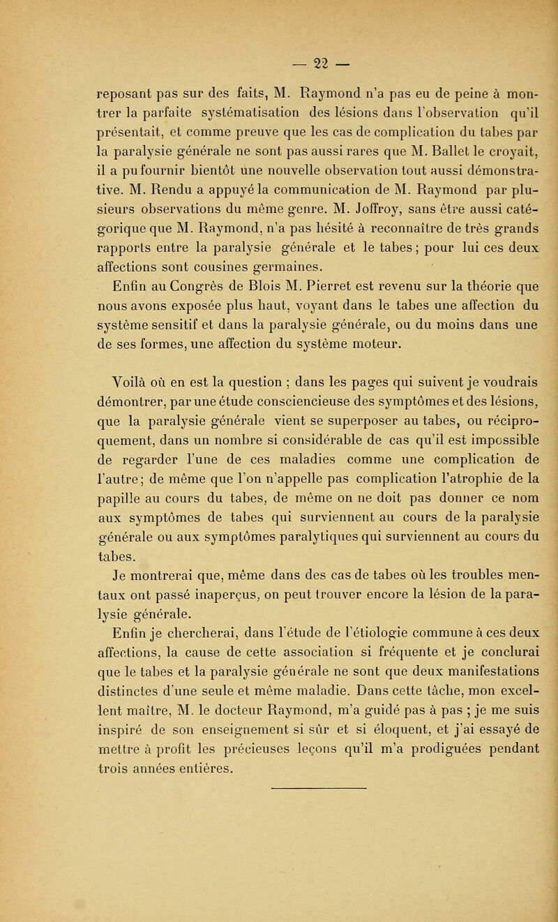 reposant pas sur des faits, M. Raymond n'a pas eu de peine à mon- trer la parfaite systématisation des lésions dans l'observation qu'il présentait, et comme preuve que les cas de complication du tabès par la paralysie générale ne sont pas aussi rares que M. Ballet le croyait, il a pu fournir bientôt une nouvelle observation tout aussi démonstra- tive. M. Rendu a appuyé la communication de M. Raymond par plu- sieurs observations du même genre. M. Joffroy, sans être aussi caté- gorique que M. Raymond, n'a pas hésité à reconnaître de très grands rapports entre la paralysie générale et le tabès ; pour lui ces deux affections sont cousines germaines. Enfin au Congrès de Blois M. Pierret est revenu sur la théorie que nous avons exposée plus haut, voyant dans le tabès une affection du système sensitif et dans la paralysie générale, ou du moins dans une de ses formes, une affection du système moteur. Voilà oîi en est la question ; dans les pages qui suivent je voudrais démontrer, par une étude consciencieuse des symptômes et des lésions, que la paralysie générale vient se superposer au tabès, ou récipro- quement, dans un nombre si considérable de cas qu'il est impossible de regarder l'une de ces maladies comme une complication de l'autre; de même que l'on n'appelle pas complication l'atrophie de la papille au cours du tabès, de même on ne doit pas donner ce nom aux symptômes de tabès qui surviennent au cours de la paralysie générale ou aux symptômes paralytiques qui surviennent au cours du tabès. Je montrerai que, même dans des cas de tabès où les troubles men- taux ont passé inaperçus, on peut trouver encore la lésion de la para- lysie générale. Enfin je chercherai, dans l'étude de l'étiologie commune à ces deux affections, la cause de cette association si fréquente et je conclurai que le tabès et la paralysie générale ne sont que deux manifestations distinctes d'une seule et même maladie. Dans cette tâche, mon excel- lent maître, M. le docteur Raymond, m'a guidé pas à pas ; je me suis inspiré de son enseignement si sûr et si éloquent, et j'ai essayé de mettre à profit les précieuses leçons qu'il m'a prodiguées pendant trois années entières.