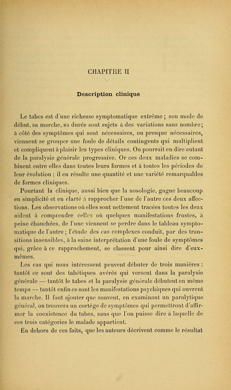 CHAPITRE II Description clinique Le tabès est d'une richesse symptomatique extrême ; son mode de début, sa marche, sa durée sont sujets à des variations sans nombre; à côté des symptômes qui sont nécessaires, ou presque nécessaires, viennent se grouper une foule de détails contingents qui multiplient et compliquent à plaisir les types cliniques. On pourrait en dire autant de la paralysie générale progressive. Or ces deux maladies se com- binent entre elles dans toutes leurs formes et à toutes les périodes de leur évolution ; il en résulte une quantité et une variété remarquables de formes cliniques. Pourtant la clinique, aussi bien que la nosologie, gagne beaucoup en simplicité et en clarté à rapprocher l'une de l'autre ces deux affec- tions. Les observations où elles sont nettement tracées toutes les deux aident à comprendre celles où quelques manifestations frustes, à peine ébauchées, de l'une viennent se perdre dans le tableau sympto- matique de l'autre ; l'étude des cas complexes conduit, par des tran- sitions insensibles, à la saine interprétation d'une foule de symptômes qui, grâce à ce rapprochement, se classent pour ainsi dire d'eux- mêmes. Les cas qui nous intéressent peuvent débuter de trois manières : tantôt ce sont des tabétiques avérés qui versent dans la paralysie générale — tantôt le tabès et la paralysie générale débutent en même temps — tantôt enfin ce sont les manifestations psychiques qui ouvrent la marche. Il faut ajouter que souvent, en examinant un paralytique général, on trouvera un cortège de symptômes qui permettront d'affir- mer la coexistence du tabès, sans que l'on puisse dire à laquelle de ces trois catégories le malade appartient. En dehors de ces faits, que les auteurs décrivent comme le résultat