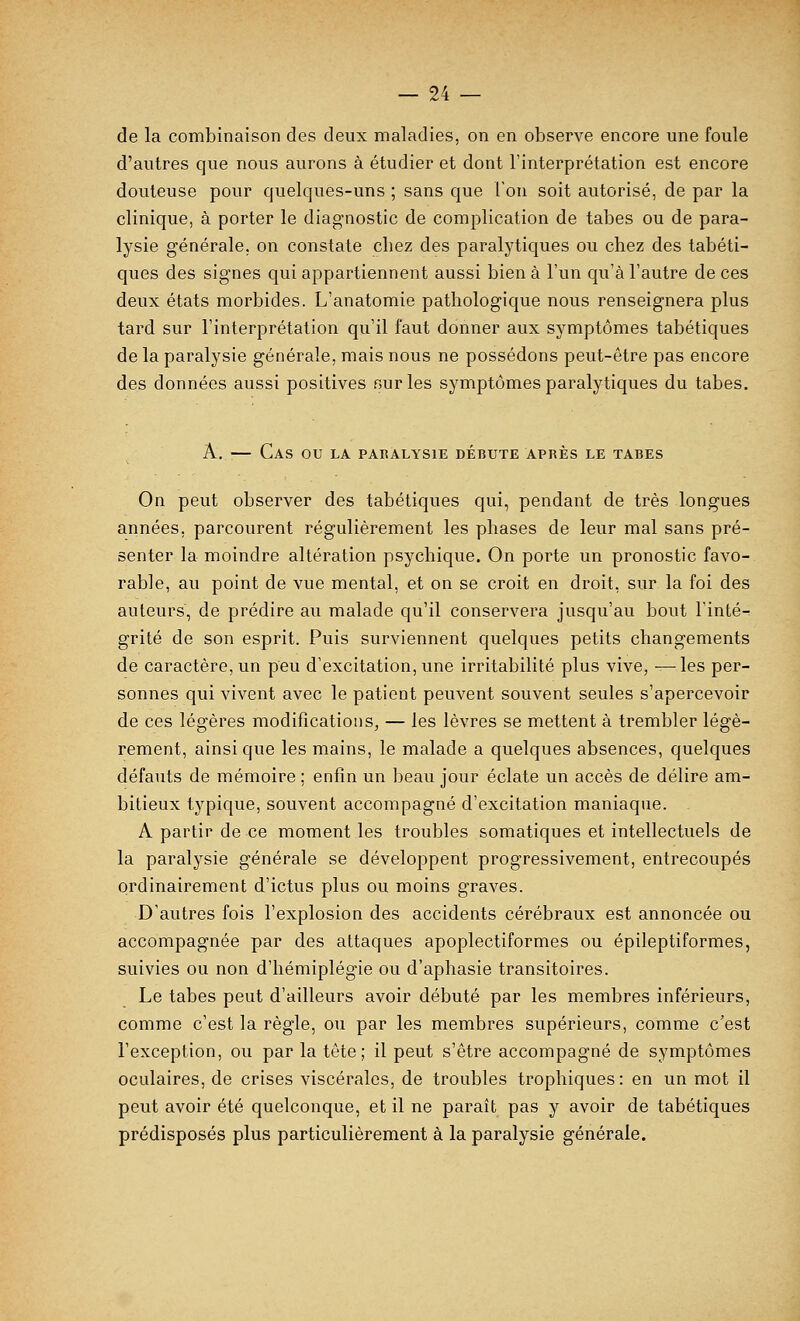 de la combinaison des deux maladies, on en observe encore une foule d'autres que nous aurons à étudier et dont l'interprétation est encore douteuse pour quelques-uns ; sans que l'on soit autorisé, de par la clinique, à porter le diagnostic de complication de tabès ou de para- lysie générale, on constate cliez des paralytiques ou chez des tabéti- ques des signes qui appartiennent aussi bien à l'un qu'à l'autre de ces deux états morbides. L'anatomie pathologique nous renseignera plus tard sur l'interprétation qu'il faut donner aux symptômes tabétiques de la paralysie générale, mais nous ne possédons peut-être pas encore des données aussi positives our les symptômes paralytiques du tabès. A. — Caj AS ou LA PARALYSIE DEBUTE APRES LE TABES On peut observer des tabétiques qui, pendant de très longues années, parcourent régulièrement les phases de leur mal sans pré- senter la moindre altération psychique. On porte un pronostic favo- rable, au point de vue mental, et on se croit en droit, sur la foi des auteurs, de prédire au malade qu'il conservera jusqu'au bout l'inté- grité de son esprit. Puis surviennent quelques petits changements de caractère, un peu d'excitation, une irritabilité plus vive, —les per- sonnes qui vivent avec le patient peuvent souvent seules s'apercevoir de ces légères modifications, — les lèvres se mettent à trembler légè- rement, ainsi que les mains, le malade a quelques absences, quelques défauts de mémoire ; enfin un beau jour éclate un accès de délire am- bitieux typique, souvent accompagné d'excitation maniaque. A partir de ce moment les troubles somatiques et intellectuels de la paralysie générale se développent progressivement, entrecoupés ordinairement d'ictus plus ou moins graves. D'autres fois l'explosion des accidents cérébraux est annoncée ou accompagnée par des attaques apoplectiformes ou épileptiformes, suivies ou non d'hémiplégie ou d'aphasie transitoires. Le tabès peut d'ailleurs avoir débuté par les membres inférieurs, comme c'est la règle, ou par les membres supérieurs, comme c'est l'exception, ou par la tête; il peut s'être accompagné de symptômes oculaires, de crises viscérales, de troubles trophiques: en un mot il peut avoir été quelconque, et il ne paraît pas y avoir de tabétiques prédisposés plus particulièrement à la paralysie générale.