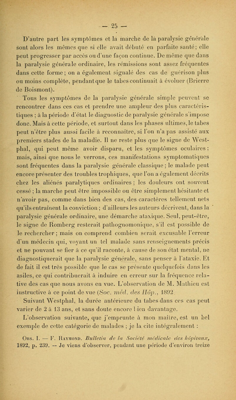 D'autre part les symptômes et la marche de là paralysie générale sont alors les mêmes que si elle avait débuté en parfaite santé; elle peut progresser par accès ou d'une façon continue. De môme que dans la paralysie générale ordinaire, les rémissions sont assez fréquentes dans cette forme ; on a également signalé des cas de guérison plus ou moins complète, pendantque le tabès continuait à évoluer (Brierre de Boismont). Tous les symptômes de la paralysie générale simple peuvent se rencontrer dans ces cas et prendre une ampleur des plus caractéris- tiques ; à la période d'état le diagnostic de paralysie générale s'impose donc. Mais à cette période, et surtout dans les phases ultimes, le tabès peut n'être plus aussi facile à reconnaître, si l'on n'a pas assisté aux premiers stades de la maladie. Il ne reste plus que le signe de West- phal, qui peut même avoir disparu, et les symptômes oculaires : mais, ainsi que nous le verrons, ces manifestations symptomatiques sont fréquentes dans la paralysie générale classique ; le malade peut encore présenter des troubles trophiques, que l'on a également décrits chez les aliénés paralytiques ordinaires ; les douleurs ont souvent cessé ; la marche peut être impossible ou être simplement hésitante et n'avoir pas, comme dans bien des cas, des caractères tellement nets qu'ils entraînent la conviction ; d'ailleurs les auteurs décrivent, dans la paralysie générale ordinaire, une démarche ataxique. Seul, peut-être, le signe de Romberg resterait pathognomonique, s'il est possible de le rechercher ; mais on comprend combien serait excusable l'erreur d'un médecin qui, voyant un tel malade sans renseignements précis et ne pouvant se fier à ce qu'il raconte, à cause de son état mental, ne diagnostiquerait que la paralysie générale, sans penser à l'ataxie. Et de fait il est très possible que le cas se présente quelquefois dans les asiles, ce qui contribuerait à induire en erreur sur la fréquence rela- tive des cas que nous avons en vue. L'observation de M. Malliieu est instructive à ce point de vue (Soc. méd. des Hop., 1892, Suivant Westphal, la durée antérieure du tabès dans ces cas peut varier de 2 à 13 ans, et sans doute encore 1 ien davantage. L'observation suivante, que j'emprunte à mon maître, est un bel exemple de cette catégorie de malades ; je la cite intégralement : Obs. I. — F. Raymond. Bulletin de la Société médicale des hôpitaux, 1892, p. 239. -- Je viens d'observer, pendant une période d'environ treize