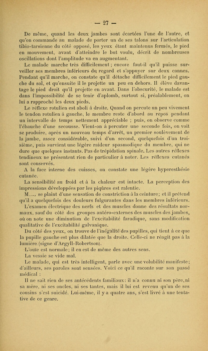 De même, quand les deux jambes sont écartées l'une de l'autre, et qu'on commande au malade de porter un de ses talons sur l'articulation tibio-tarsienne du côté opposé, les yeux étant maintenus fermés, le pied en mouvement, avant d'atteindre le but voulu, décrit de nombreuses oscillations dont l'amplitude va en augmentant. Le malade marche très difficilement ; encore faut-il qu'il puisse sur- veiller ses membres inférieurs du regard et s'appuyer sur deux cannes. Pendant qu'il marche, on constate qu'il détache difficilement le pied gau- che du sol, et qu'ensuite il le projette un peu en dehors. Il élève davan- tage le pied droit qu'il projette en avant. Dans l'obscurité, le malade est dans l'impossibilité de se tenir d'aplomb, surtout si, préalablement, on lui a rapproché les deux pieds. Le réflexe rotulien est aboli à droite. Quand on percute un peu vivement le tendon rotulien à gauche, le membre reste d'abord au repos pendant un intervalle de temps nettement appréciable ; puis, on observe comme l'ébauche d'une secousse. Vient-on à percuter une seconde fois, on voit se produire, après un nouveau temps d'arrêt, un premier soulèvement de la jambe, assez considérable, suivi d'un second, quelquefois d'un troi- sième, puis survient une légère raideur spasmodique du membre, qui ne dure que quelques instants. Pas de trépidation spinale. Les autres réflexes tendineux ne présentent rien de particulier à noter. Les réflexes cutanés sont conservés. A la face interne des cuisses, on constate une légère hypereslhésie cutanée. La sensibilité au froid et à la chaleur est intacte. La perception des impressions développées par les piqûres est ralentie. M..., se plaint d'une sensation de constriction à la ceinture; et il prétend qu'il a quelquefois des douleurs fulgurantes dans les membres inférieurs. L'examen électrique des nerfs et des muscles donne des résultats nor- maux, sauf du côté des groupes antéro-externes des muscles des jambes, où on note une diminution de l'excitabilité faradique, sans modification qualitative de l'excitabilité galvanique. Du côté des yeux, on trouve de l'inégalité des pupilles, qui tient à ce que la pupille gauche est plus dilatée que la droite. Celle-ci ne réagit pas à la lumière (signe d'Argyll-Robertson). L'ouïe est normale; il en est de même des autres sens. La vessie se vide mal. Le malade, qui est très intelligent, parle avec une volubilité manifeste; d'ailleurs, ses paroles sont sensées. Voici ce qu'il raconte sur son passé médical : Il ne sait rien de ses antécédents familiaux: il n'a connu ni son père,ni sa mère, ni ses oncles, ni ses tantes, mais il lui est revenu qu'un de ses cousins s'est suicidé. Lui-même, il y a quatre ans, s'est livré à une tenta- tive de ce genre.