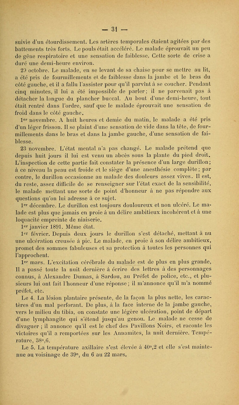 suivie d'un étourdissement. Les artères temporales étaient agitées par des battements très forts. Le pouls était accéléré. Le malade éprouvait un peu de gêne respiratoire et une sensation de faiblesse. Cette sorte de crise a duré une demi-heure environ. 2d octobre. Le malade, en se levant de sa chaise pour se mettre au lit, a été pris de fourmillements et de faiblesse dans la jambe et le bras du côté gauche, et il a fallu l'assister pour qu'il parvînt à se coucher. Pendant cinq minutes, il lui a été impossible de parler; il ne parvenait pas à détacher la langue du plancher buccal. Au bout d'une demi-heure, tout était rentré dans l'ordre, sauf que le malade éprouvait une sensation de froid dans le côté gauche. l^'' novembre. A huit heures et demie du matin, le malade a été pris d'un léger frisson. Il se plaint d'une sensation de vide dans la tête, de four- millements dans le bras et dans la jambe gauche, d'une sensation de fai- blesse. 23 novembre. L'état mental n'a pas changé. Le malade prétend que depuis huit jours il lui est venu un abcès sous la plante du pied droit. L'inspection de cette partie fait constater la présence d'un large durillon; à ce niveau la peau est froide et le siège d'une anesthésie complète ; par contre, le durillon occasionne au malade des douleurs assez vives. Il est, du reste, assez difficile de se renseigner sur Tétat exact de la sensibilité, le malade mettant une sorte de point d'honneur à ne pas répondre aux questions qu'on lui adresse à ce sujet. 1 décembre. Le durillon est toujours douloureux et non ulcéré. Le ma- lade est plus que jamais en proie à un délire ambitieux incohérent et à une loquacité empreinte de niaiserie. l^r janvier 1891. Même état. 1er février. Depuis deux jours le durillon s'est détaché, mettant à nu une ulcération creusée à pic. Le malade, en proie à son délire ambitieux, promet des sommes fabuleuses et sa protection à toutes les personnes qui l'approchent. l^' mars. L'excitation cérébrale du malade est de plus en plus grande, Il a passé toute la nuit dernière à écrire des lettres à des personnages connus, à Alexandre Dumas, à Sardou, au Préfet de police, etc., et plu- sieurs lui ont fait l'honneur d'une réponse ; il m'annonce qu'il m'a nommé préfet, etc. Le 4. La lésion plantaire présente, de la façon la plus nette, les carac- tères d'un mal perfoi-ant. De plus, à la face interne de la jambe gauche, vers le milieu du tibia, on constate une légère ulcération, point de départ d'une lymphangite qui s'étend jusqu'au genou. Le malade ne cesse de divaguer ; il annonce qu'il est le chef des Pavillons Noirs, et raconte les victoires qu'il a remportées sur les Annamites, la nuit dernière. Tempé- rature, ss^e. Le 5. La température axillaire s'est élevée à 40°,2 et elle s'est mainte- nue au voisinage de 39°, du 6 au 22 mars.