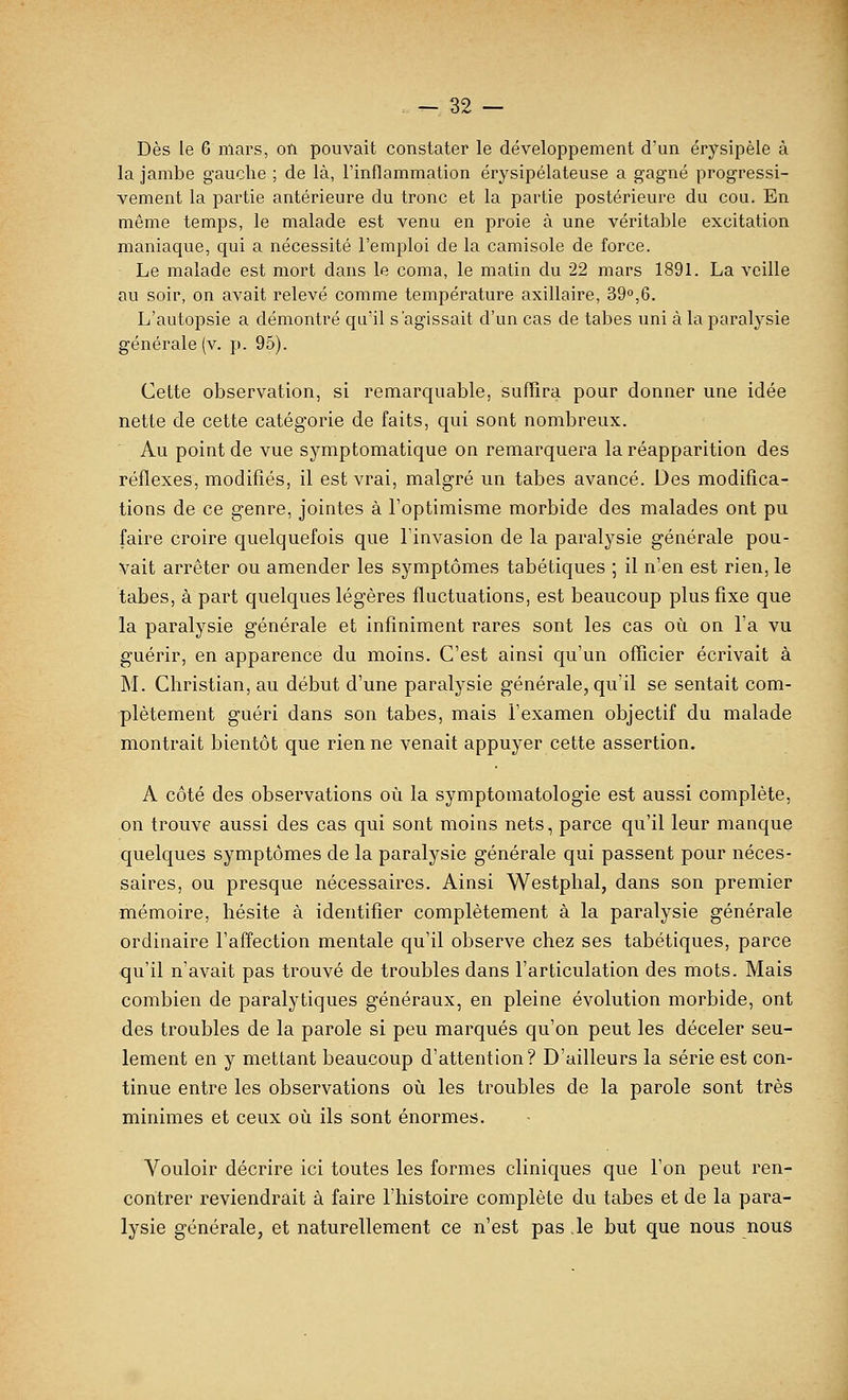 Dès le 6 mars, on pouvait constater le développement d'un érysipèle à la jambe gauche ; de là, l'inflammation érysipélateuse a gagné progressi- vement la partie antérieure du tronc et la partie postérieure du cou. En même temps, le malade est venu en proie à une véritable excitation maniaque, qui a nécessité l'emploi de la camisole de force. Le malade est mort dans le coma, le matin du 22 mars 1891. La veille au soir, on avait relevé comme température axillaire, 39°,6. L'autopsie a démontré qu'il s'agissait d'un cas de tabès uni à la paralysie générale (v. p. 95). Cette observation, si remarquable, suffira pour donner une idée nette de cette catégorie de faits, qui sont nombreux. Au point de vue symptomatique on remarquera la réapparition des réflexes, modifiés, il est vrai, malgré un tabès avancé. Des modifica- tions de ce genre, jointes à l'optimisme morbide des malades ont pu faire croire quelquefois que l'invasion de la paralysie générale pou- vait arrêter ou amender les symptômes tabétiques ; il n'en est rien, le tabès, à part quelques légères fluctuations, est beaucoup plus fixe que la paralysie générale et infiniment rares sont les cas où on l'a vu guérir, en apparence du moins. C'est ainsi qu'un officier écrivait à M. Christian, au début d'une paralysie générale, qu'il se sentait com- plètement guéri dans son tabès, mais l'examen objectif du malade montrait bientôt que rien ne venait appuyer cette assertion. A côté des observations où la symptomatologie est aussi complète, on trouve aussi des cas qui sont moins nets, parce qu'il leur manque quelques symptômes de la paralysie générale qui passent pour néces- saires, ou presque nécessaires. Ainsi Westphal, dans son premier mémoire, hésite à identifier complètement à la paralysie générale ordinaire l'affection mentale qu'il observe chez ses tabétiques, parce qu'il n'avait pas trouvé de troubles dans l'articulation des mots. Mais combien de paralytiques généraux, en pleine évolution morbide, ont des troubles de la parole si peu marqués qu'on peut les déceler seu- lement en y mettant beaucoup d'attention? D'ailleurs la série est con- tinue entre les observations où les troubles de la parole sont très minimes et ceux où ils sont énormes. Vouloir décrire ici toutes les formes cliniques que l'on peut ren- contrer reviendrait à faire l'histoire complète du tabès et de la para- lysie générale, et naturellement ce n'est pas ,1e but que nous nous