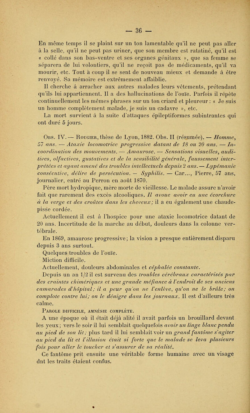 En même temps il se plaint sur un ton lamentable qu'il ne peut pas aller à la selle, qu'il ne peut pas uriner, que son membre est ratatiné, qu'il est « collé dans son bas-ventre et ses organes génilaux », que sa femme se séparera de lui volontiers, qu'il ne reçoit pas de médicaments, qu'il va mourir, etc. Tout à coup il se sent de nouveau mieux et demande à être renvoyé. Sa mémoire est extrêmement affaiblie. Il cherche à arracher aux autres malades leurs vêtements, prétendant qu'ils lui appartiennent. Il a des hallucinations de l'ouïe. Parfois il répète continuellement les mêmes phrases sur un ton criard et pleureur : « Je suis un homme complètement malade, je suis un cadavre », etc. La mort survient à la suite d'attaques épileptiformes subintrantes qui ont duré 5 jours. Obs. IV.-— RouGiER, thèse de Lyon, 1882. Obs. II (résumée). — Homme, 57 atis. — Ataxie locomotrice progressive datant de 18 ou 20 ans. — I/i- coordination des mouvements. — Aniaurose. — Sensations visuelles, audi- tives, olfactives, gustatives et de la sensibilité générale, faussement inter- prétées et ayant amené des troubles intellectuels depuis 2 ans. — Lypémanie consécutive, délire de persécution. — Sypliilis. — Car..., Pierre, 57 ans, journalier, entré au Perron en août 1870. Père mort hydropique, mère morte de vieillesse. Le malade assure n'avoir fait que rarement des excès alcooliques. // avoue avoir eu une écorchure à la verge et des croûtes dans les clieveux; il a eu également une chaude- pisse cordée. Actuellement il est à l'hospice pour une ataxie locomotrice datant de 20 ans. Incertitude de la marche au début, douleurs dans la colonne ver- tébrale. En 1869, amaurose progressive; la vision a presque entièrement disparu depuis 3 ans surtout. Quelques troubles de l'ouïe. Miction difficile. Actuellement, douleurs abdominales et céphalée constante. Depuis un an 1/2 il est survenu des troubles cérébraux caractérisés par des craintes chimériques et une grande méfiance à l'endroit de ses anciens camarades d'hôpital ; il a peur qu'on ne Venlève, qu''on ne le brûle; on complote contre lui; on le dénigre dans les journaux. Il est d'ailleurs très calme. Parole difficile, amnésie complète. A une époque où il était déjà alité il avait parfois un brouillard devant les yeux; vers le soir il lui semblait quelquefois avoir un linge blanc pendu au pied de son lit; plus tard il lui semblait voir un grand fantôme s'agiter au pied du lit et Villusion était si forte que le malade se leva plusieurs fois pour aller le toucher et s'assurer de sa réalité. Ce fantôme prit ensuite une véritable forme humaine avec un visage dnt les traits étaient confus.