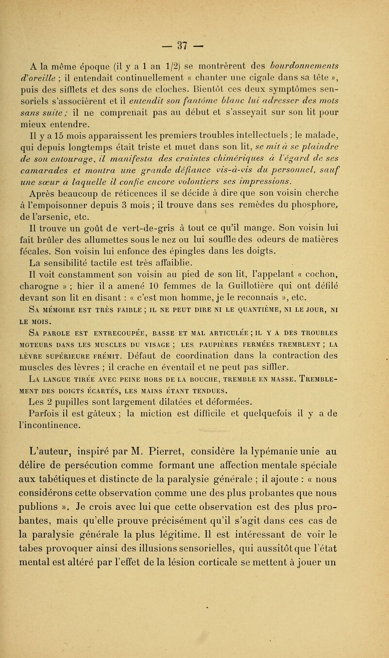 A la même époque (il y a 1 an 1/2) se montrèrent des bourdonnements d'oreille ; il entendait continuellement « chanter une cigale dans sa tête », puis des sifflets et des sons de cloches. Bientôt ces deux symptômes sen- soriels s'associèrent et il entendit son fantôme blanc lui adresser des mots sans suite ; il ne comprenait pas au début et s'asseyait sur son lit pour mieux entendre. Il y a 15 mois apparaissent les premiers troubles intellectuels ; le malade, qui depuis longtemps était triste et muet dans son lit, se mit à se plaindre de son entourage, il manifesta des craintes cinmériques à l'égard de ses camarades et montra une grande défiance vis-à-vis du personnel, sauf une sœur à laquelle il confie encore volontiers ses impressions. Après beaucoup de réticences il se décide à dire que son voisin cherche à l'empoisonner depuis 3 mois ; il trouve dans ses remèdes du phosphore, de l'arsenic, etc. Il trouve un goût de vert-de-gris à tout ce qu'il mange. Son voisin lui fait brûler des allumettes sous le nez ou lui souffle des odeurs de matières fécales. Son voisin lui enfonce des épingles dans les doigts. La sensibilité tactile est très affaiblie. Il voit constamment son voisin au pied de son lit, l'appelant « cochon, charogne » ; hier il a amené 10 femmes de la Guillotière qui ont défdé deA'ant son lit en disant : « c'est mon homme, je le reconnais », etc. Sa mémoire est très faible ; il ne peut dire ni le quantième, ni le jour, ni LE mois. Sa parole est entrecoupée, basse et mal articulée ; il y a des troubles moteurs dans les muscles du visage ; LES paupières fermées tremblent ; LA lèvre supérieure frémit. Défaut de coordination dans la contraction des muscles des lèvres ; il crache en éventail et ne peut pas siffler. La langue tirée avec peine hors de la bouche, tremble en masse. Tremble- ment des doigts écartés, les mains étant tendues. Les 2 pupilles sont largement dilatées et déformées. Parfois il est gâteux ; la miction est difficile et quelquefois il y a de l'incontinence. L'auteur, inspiré par M. Pierret, considère la lypémanie unie au délire de persécution comme formant une affection mentale spéciale aux tabétiques et distincte de la paralysie générale ; il ajoute : « nous considérons cette observation comme une des plus probantes que nous publions ». Je crois avec Inique cette observation est des plus pro- bantes, mais qu'elle prouve précisément qu'il s'agit dans ces cas de la paralysie générale la plus légitime. Il est intéressant de voir le tabès provoquer ainsi des illusions sensorielles, qui aussitôt que l'état mental est altéré par l'effet de la lésion corticale se mettent à jouer un