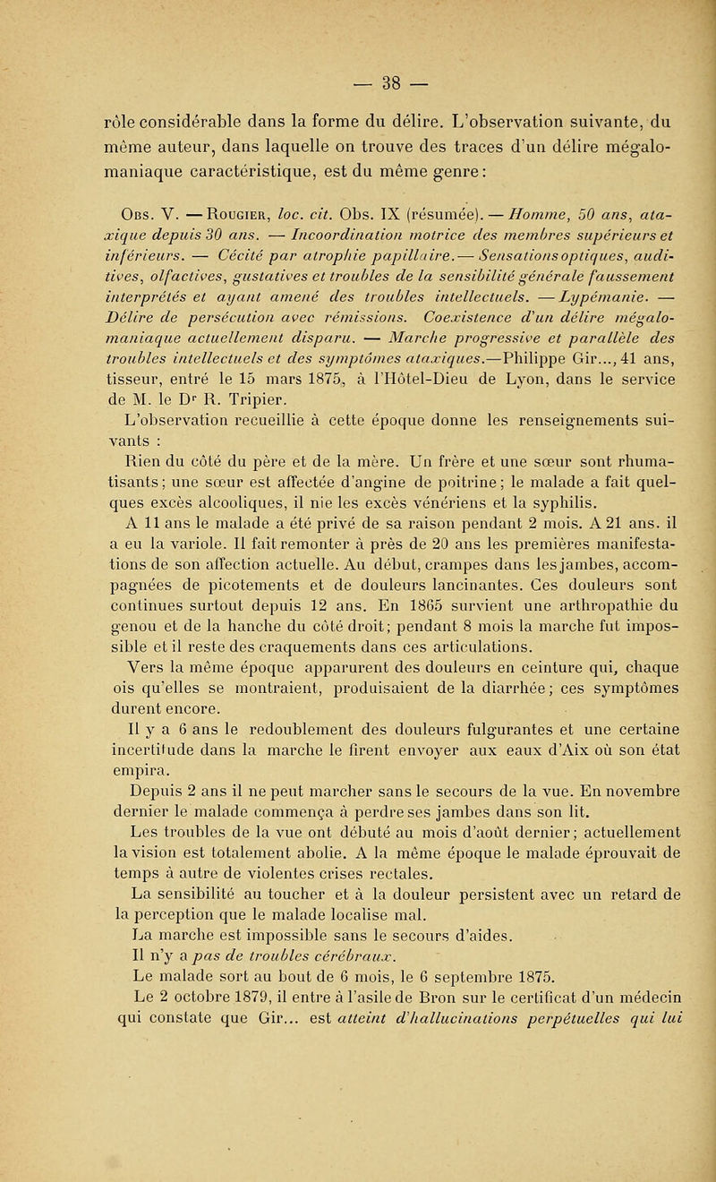 rôle considérable dans la forme du délire. L'observation suivante, du même auteur, dans laquelle on trouve des traces d'un délire mégalo- maniaque caractéristique, est du même genre: Obs. V. —RouGiER, loc. cit. Obs. IX (résumée). — Homme, 50 ans, ata- xique depuis 30 ans. — Incoordination motrice des membres supérieurs et inférieurs. — Cécité par atrophie papillaire.— Sensations optiques, audi- tives, olfactives, gustatives et troubles de la sensibilité générale faussement interprétés et ayant amené des troubles intellectuels. —Lypémanie. — Délire de persécution avec rémissions. Coexistence d'un délire mégalo- maniaque actuellement disparu. — Marche progressive et parallèle des troubles intellectuels et des symptômes ataxiques.—Philippe Gir...,41 ans, tisseur, entré le 15 mars 1875, à l'Hôtel-Dieu de Lyon, dans le service de M. le D- R. Tripier. L'observation recueillie à cette époque donne les renseignements sui- vants : Rien du côté du père et de la mère. Un frère et une sœur sont rhuma- tisants; une sœur est affectée d'angine de poitrine; le malade a fait quel- ques excès alcooliques, il nie les excès vénériens et la syphilis. A 11 ans le malade a été privé de sa raison pendant 2 mois. A 21 ans. il a eu la variole. Il fait remonter à près de 20 ans les premières manifesta- tions de son affection actuelle. Au début, crampes dans les jambes, accom- pagnées de picotements et de douleurs lancinantes. Ces douleurs sont continues surtout depuis 12 ans. En 1865 survient une arthropathie du genou et de la hanche du côté droit; pendant 8 mois la marche fut impos- sible et il reste des craquements dans ces articulations. Vers la même époque apparurent des douleurs en ceinture qui, chaque ois qu'elles se montraient, produisaient de la diarrhée ; ces symptômes durent encore. Il y a 6 ans le redoublement des douleurs fulgurantes et une certaine incertitude dans la marche le firent envoyer aux eaux d'Aix où son état empira. Depuis 2 ans il ne peut marcher sans le secours de la vue. En novembre dernier le malade commença à perdre ses jambes dans son lit. Les troubles de la vue ont débuté au mois d'août dernier; actuellement la vision est totalement abolie. A la même époque le malade éprouvait de temps à autre de violentes crises rectales. La sensibilité au toucher et à la douleur persistent avec un retard de la perception que le malade localise mal. La marche est impossible sans le secours d'aides. Il n'y a pas de troubles cérébraux. Le malade sort au bout de 6 mois, le 6 septembre 1875. Le 2 octobre 1879, il entre à l'asile de Bron sur le certificat d'un médecin qui constate que Gir... est atteint d'hallucinations perpétuelles qui lui