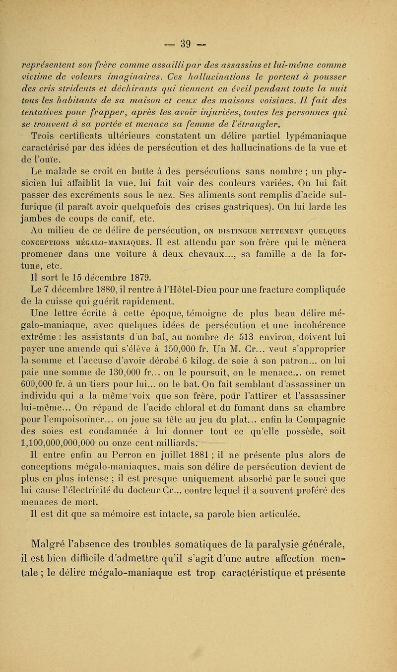 représentent son frère comme assailli par des assassins et lui-même comme victime de voleurs imaginaires. Ces hallucinations le portent à pousser des cris stridents et déchirants qui tiennent en éveil pendant toute la nuit tous les liabitants de sa maison et ceux des maisons voisines. Il fait des tentatives pour frapper, après les avoir injuriées, toutes les personnes qui se trouvent à sa portée et menace sa femme de l'étrangler. Trois certificats ultérieurs constatent un délire partiel lypémaniaque caractérisé par des idées de persécution et des hallucinations de la vue et de l'ouïe. Le malade se croit en butte à des persécutions sans nombre ; un phy- sicien lui affaiblit la vue. lui fait voir des couleurs variées. On lui fait passer des excréments sous le nez. Ses aliments sont remplis d'acide sul- furique (il paraît avoir quelquefois des crises gastriques). On lui larde les jambes de coups de canif, etc. Au milieu de ce délire de persécution, on distingue nettement quelques CONCEPTIONS mégalo-maniaques. Il cst attendu par son frère qui le mènera promener dans une voiture à deux chevaux..., sa famille a de la for- tune, etc. Il sort le 15 décembre 1879. Le 7 décembre 1880, il rentre à l'Hôtel-Dieu pour une fracture compliquée de la cuisse qui guérit rapidement. Une lettre écrite à cette époque, témoigne de plus beau délire mé- galo-maniaque, avec quelques idées de persécution et une incohérence extrême : les assistants d'un bal, au nombre de 513 environ, doivent lui payer une amende qui s'élève à 150,000 fr. Un M. Gr... veut s'approprier la somme et l'accuse d'avoir dérobé 6 kilog. de soie à son patron... on lui paie une somme de 130,000 fr... on le poursuit, on le menace... on remet 600,000 fr. à un tiers pour lui... on le bat. On fait semblant d'assassiner un individu qui a la même'voix que son frère, pour l'attirer et l'assassiner lui-même... On répand de l'acide chloral et du fumant dans sa chambre pour l'empoisonner... on joue sa tête au jeu du plat... enfin la Compagnie des soies est condamnée à lui donner tout ce qu'elle possède, soit 1,100,000,000,000 ou onze cent milliards. Il entre enfin au Perron en juillet 1881 ; il ne présente plus alors de conceptions mégalo-maniaques, mais son délire de persécution devient de plus en plus intense ; il est presque uniquement absorbé par le souci que lui cause l'électricité du docteur Gr... contre lequel il a souvent proféré des menaces de mort. Il est dit que sa mémoire est intacte, sa parole bien articulée. Malgré l'absence des troubles somatiques de la paralysie générale, il est bien difficile d'admettre qu'il s'agit d une autre affection men- tale ; le délire mégalo-maniaque est trop caractéristique et présente