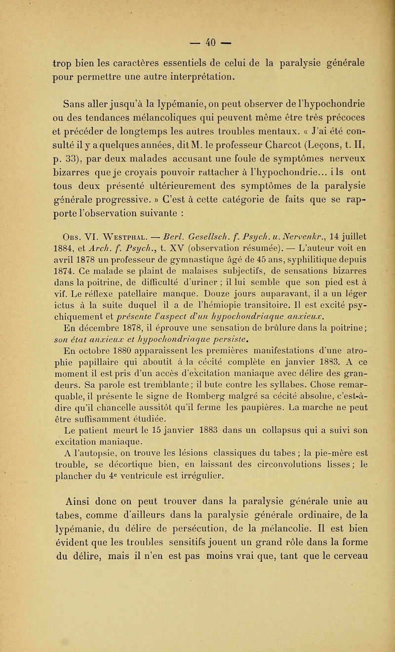 trop bien les caractères essentiels de celui de la paralysie générale pour permettre une autre interprétation. Sans aller jusqu'à la lypémanie, on peut observer de l'hypochondrie ou des tendances mélancoliques qui peuvent même être très précoces et précéder de longtemps les autres troubles mentaux, a J'ai été con- sulté il y a quelques années, dit M. le professeur Charcot (Leçons, t. II, p. 33), par deux malades accusant une foule de symptômes nerveux bizarres que je croyais pouvoir rattacher à l'hypochondrie... ils ont tous deux présenté ultérieurement des symptômes de la paralysie générale progressive. » C'est à cette catégorie de faits que se rap- porte l'observation suivante : Obs. VI. Westphal. —■ Berl. Gesetlsch. f. Psych.u.Nen'enkr., 14 juillet 1884, et Arch. f. Psych., t. XV (observation résumée). — L'auteur voit en avril 1878 un professeur de gymnastique âgé de 45 ans, syphihtique depuis 1874. Ce malade se plaint de malaises subjectifs, de sensations bizarres dans la poitrine, de difficulté d'uriner ; il lui semble que son pied est à vif. Le réflexe patellaire manque. Douze jours auparavant, il a un léger ictus à la suite duquel il a de l'hémiopie transitoire. Il est excité psy- chiquement et présente l'aspect cTun hypocliondriaque anxieux. En décembre 1878, il éprouve une sensation de brûlure dans la poitrine ; son état anxieux et liypocliondriaque persiste. En octobre 1880 apparaissent les premières manifestations d'une atro- phie papillaire qui aboutit à la cécité complète en janvier 1883. A ce moment il est pris d'un accès d'excitation maniaque avec délire des gran- deurs. Sa parole est tremblante ; il bute contre les syllabes. Chose remar- quable, il présente le signe de Rombei^g malgré sa cécité absolue, c'est-à- dire qu'il chancelle aussitôt qu'il ferme les paupières. La marche ne peut être suffisamment étudiée. Le patient meurt le 15 janvier 1883 dans un collapsus qui a suivi son excitation maniaque. A l'autopsie, on trouve les lésions classiques du tabès ; la pie-mère est trouble, se décortique bien, en laissant des circonvolutions lisses ; le plancher du 4^ ventricule est irrégulier. Ainsi donc on peut trouver dans la paralysie générale unie au tabès, comme d'ailleurs dans la paralysie générale ordinaire, de la lypémanie, du délire de persécution, de la mélancolie. Il est bien évident que les troubles sensitifs jouent un grand rôle dans la forme du délire, mais il n'en est pas moins vrai que, tant que le cerveau