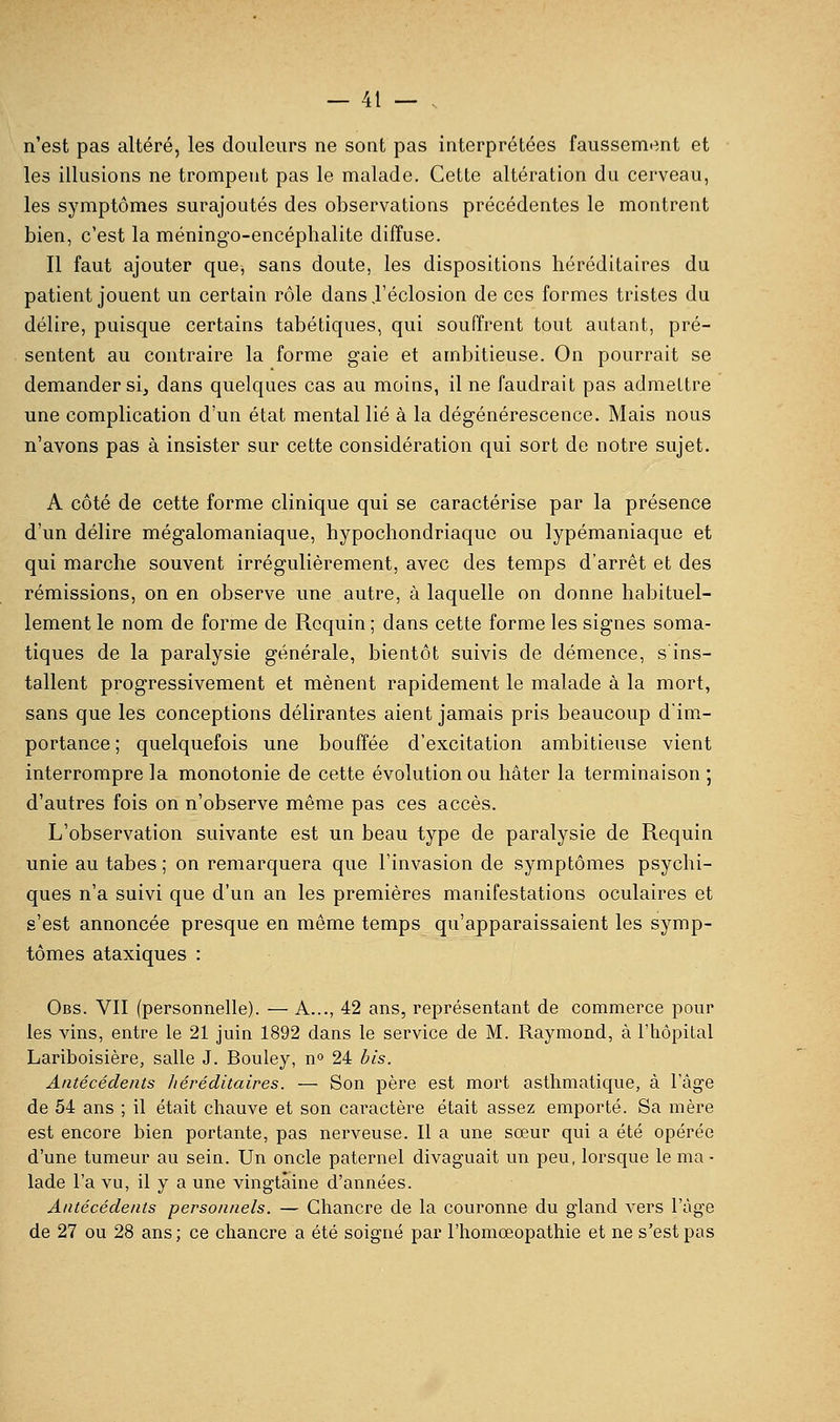 n'est pas altéré, les douleurs ne sont pas interprétées faussemi^nt et les illusions ne trompent pas le malade. Cette altération du cerveau, les symptômes surajoutés des observations précédentes le montrent bien, c'est la méningo-encéphalite diffuse. Il faut ajouter que, sans doute, les dispositions héréditaires du patient jouent un certain rôle dansj'éclosion de ces formes tristes du délire, puisque certains tabétiques, qui souffrent tout autant, pré- sentent au contraire la forme gaie et ambitieuse. On pourrait se demander si, dans quelques cas au moins, il ne faudrait pas admettre une complication d'un état mental lié à la dégénérescence. Mais nous n'avons pas à insister sur cette considération qui sort de notre sujet. A côté de cette forme clinique qui se caractérise par la présence d'un délire mégalomaniaque, hypochondriaquc ou lypémaniaque et qui marche souvent irrégulièrement, avec des temps d'arrêt et des rémissions, on en observe une autre, à laquelle on donne habituel- lement le nom de forme de Requin ; dans cette forme les signes soma- tiques de la paralysie générale, bientôt suivis de démence, s ins- tallent progressivement et mènent rapidement le malade à la mort, sans que les conceptions délirantes aient jamais pris beaucoup dim- portance ; quelquefois une bouffée d'excitation ambitieuse vient interrompre la monotonie de cette évolution ou hâter la terminaison ; d'autres fois on n'observe même pas ces accès. L'observation suivante est un beau type de paralysie de Requin unie au tabès ; on remarquera que l'invasion de symptômes psychi- ques n'a suivi que d'un an les premières manifestations oculaires et s'est annoncée presque en même temps qu'apparaissaient les symp- tômes ataxiques : Obs. VII (personnelle). — A..., 42 ans, représentant de commerce pour les vins, entre le 21 juin 1892 dans le service de M. Raymond, à Thôpilal Lariboisière, salle J. Bouley, n» 24 bis. Antécédents liéréditaires. — Son père est mort asthmatique, à 1 âge de 54 ans ; il était chauve et son caractère était assez emporté. Sa mère est encore bien portante, pas nerveuse. Il a une sœur qui a été opérée d'une tumeur au sein. Un oncle paternel divaguait un peu, lorsque le ma - lade l'a vu, il y a une vingtaine d'années. Antécédents personnels. — Chancre de la couronne du gland vers l'âge de 27 ou 28 ans; ce chancre a été soigné par l'homoeopathie et ne s'est pas