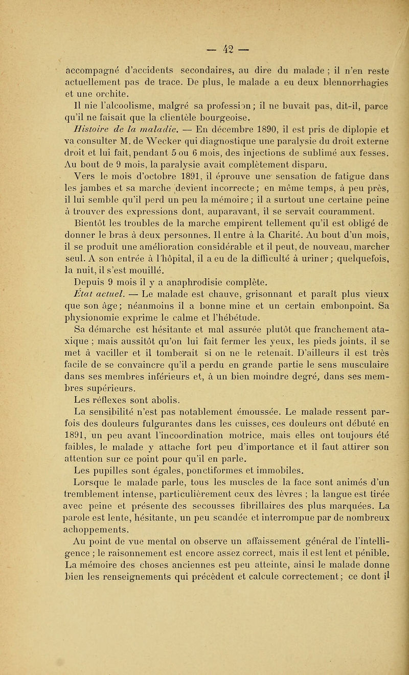 ciccompagné d'accidents secondaires, au dire du malade ; il n'en reste actuellement pas de trace. De plus, le malade a eu deux blennorrliagies et une orchite. Il nie l'alcoolisme, malgré sa profession; il ne buvait pas, dit-il, parce qu'il ne faisait que la clientèle bourgeoise. Histoire de la maladie. — En décembre 1890, il est pris de diplopie et va consulter M. de Wecker qui diagnostique une paralysie du droit externe droit et lui fait, pendant 5 ou 6 mois, des injections de sublimé aux fesses. Au bout de 9 mois, la paralysie avait complètement disparu. Vers le mois d'octobre 1891, il éprouve une sensation de fatigue dans les jambes et sa marche ^devient incorrecte ; en même temps, à peu près, il lui semble qu'il perd un peu la mémoire ; il a surtout une certaine peine à trouver des expressions dont, auparavant, il se servait couramment. Bientôt les troubles de la marche empirent tellement qu'il est obligé de donner le bras à deux personnes. Il entre à la Charité. Au bout d'un mois, il se produit une amélioration considérable et il peut, de nouveau, marcher seul. A son entrée à Thôpital, il a eu de la difficulté à uriner; quelquefois, la nuit, il s'est mouillé. Depuis 9 mois il y a anaphrodisie complète. État actuel. — Le malade est chauve, grisonnant et paraît plus vieux que son âge; néanmoins il a bonne mine et un certain embonpoint. Sa physionomie exprime le calme et l'hébétude. Sa démarche est hésitante et mal assurée plutôt que franchement ata- xique ; mais aussitôt qu'on lui fait fermer les yeux, les pieds joints, il se met à vaciller et il tomberait si on ne le retenait. D'ailleurs il est très facile de se convaincre qu'il a perdu en grande partie le sens musculaire dans ses membres inférieurs et, à un bien moindre degré, dans ses mem- bres supérieurs. Les réflexes sont abolis. La sensibilité n'est pas notablement émoussée. Le malade ressent par- fois des douleurs fulgurantes dans les cuisses, ces douleurs ont débuté en 1891, un peu avant l'incoordination motrice, mais elles ont toujours été faibles, le malade y attache fort peu d'importance et il faut attirer son attention sur ce point pour qu'il en parle. Les pupilles sont égales, ponctiformes et immobiles. Lorsque le malade parle, tous les muscles de la face sont animés d'un tremblement intense, particulièrement ceux des lèvres ; la langue est tirée avec peine et présente des secousses fibrillaires des plus marquées. La parole est lente, hésitante, un peu scandée et interrompue par de nombreux achoppements. Au point de vue mental on observe un affaissement général de l'intelli- gence ; le raisonnement est encore assez correct, mais il est lent et pénible. La mémoire des choses anciennes est peu atteinte, ainsi le malade donne bien les renseignements qui précèdent et calcule correctement ; ce dont il J