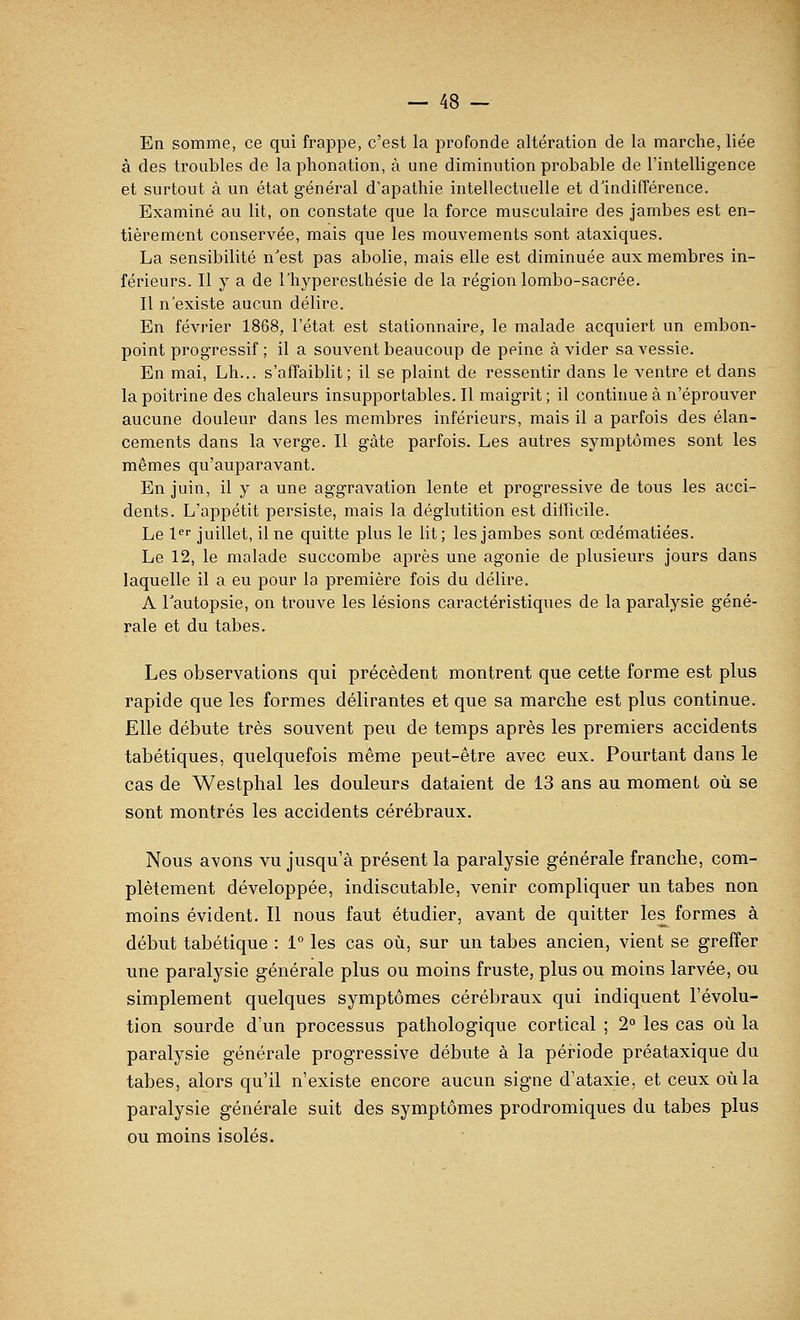 En somme, ce qui frappe, c'est la profonde altération de la marche, liée à des troubles de la phonation, à une diminution probable de l'intelligence et surtout à un état général d'apathie intellectuelle et dlndifférence. Examiné au lit, on constate que la force musculaire des jambes est en- tièrement conservée, mais que les mouvements sont ataxiques. La sensibilité n'est pas abolie, mais elle est diminuée aux membres in- férieurs. Il y a de l'hyperesthésie de la région lombo-sacrée. Il n'existe aucun délire. En février 1868, l'état est stationnaire, le malade acquiert un embon- point progressif ; il a souvent beaucoup de peine à vider sa vessie. En mai, Lh... s'affaiblit; il se plaint de ressentir dans le ventre et dans la poitrine des chaleurs insupportables. Il maigrit ; il continue à n'éprouver aucune douleur dans les membres inférieurs, mais il a parfois des élan- cements dans la verge. Il gâte parfois. Les autres symptômes sont les mêmes qu'auparavant. En juin, il y a une aggravation lente et progressive de tous les acci- dents. L'appétit persiste, mais la déglutition est difficile. Le l^' juillet, il ne quitte plus le lit; les jambes sont œdématiées. Le 12, le malade succombe après une agonie de plusieurs jours dans laquelle il a eu pour la première fois du délire. A Tautopsie, on trouve les lésions caractéristiques de la paralysie géné- rale et du tabès. Les observations qui précèdent montrent que cette forme est plus rapide que les formes délirantes et que sa marclie est plus continue. Elle débute très souvent peu de temps après les premiers accidents tabétiques, quelquefois même peut-être avec eux. Pourtant dans le cas de Westphal les douleurs dataient de 13 ans au moment où se sont montrés les accidents cérébraux. Nous avons vu jusqu'à présent la paralysie générale franche, com- plètement développée, indiscutable, venir compliquer un tabès non moins évident. Il nous faut étudier, avant de quitter les^ formes à début tabétique : 1° les cas où, sur un tabès ancien, vient se greffer une paralysie générale plus ou moins fruste, plus ou moins larvée, ou simplement quelques symptômes cérébraux qui indiquent l'évolu- tion sourde d'un processus pathologique cortical ; 2° les cas où la paralysie générale progressive débute à la période préataxique du tabès, alors qu'il n'existe encore aucun signe d'ataxie, et ceux où la paralysie générale suit des symptômes prodromiques du tabès plus ou moins isolés.