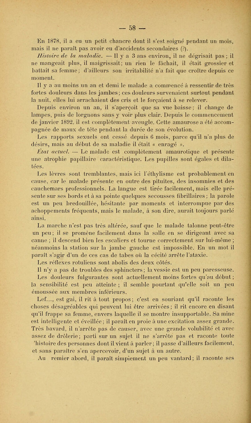 En 1878, il a eu un petit chancre dont il s'est soigné pendant un mois, mais il ne paraît pas avoir eu d'accidents secondaires (?). Histoire de la maladie. — H y a 3 ans environ, il ne dégrisait pas ; il ne mangeait plus, il maigrissait; un rien le fâchait, il était grossier et battait sa femme; d'ailleurs son irritabilité n'a fait que croître depuis ce moment. Il y a au moins im an et demi le malade a commencé à ressentir de très fortes douleurs dans les jambes ; ces douleurs survenaient surtout pendant la nuit, elles lui arrachaient des cris et le forçaient à se relever. Depuis environ un an, il s'aperçoit que sa vue baisse ; il change de lampes, puis de lorgnons sans y voir plus clair. Depuis le commencement de janvier 1892, il est complètement aveugle. Cette amaurose a été accom- pagnée de maux de tête pendant la durée de son évolution. Les rapports sexuels ont cessé depuis 6 mois, parce qu'il n'a plus de désirs, mais au début de sa maladie il était « enragé ». Etat actuel. —• Le malade est complètement amaurotique et présente une atrophie papillaire caractéristique. Les pupilles sont égales et dila- tées. Les lèvres sont tremblantes, mais ici l'éthylisme est probablement en cause, car le malade présente en outre des pituites, des insomnies et des cauchemars professionnels. La langue est tirée facilement, mais elle pré- sente sur ses bords et à sa pointe quelques secousses fibrillaires ; la parole est un peu bredouillée, hésitante par moments et interrompue par des achoppements fréquents, mais le malade, à son dire, aurait toujours parlé ainsi. La marche n'est pas très altérée, sauf que le malade talonne peut-être un peu ; il se promène facilement dans la salle en se dirigeant avec sa canne ; il descend bien les escaliers et tourne correctement sur lui-même ; néanmoins la station sur la jambe gauche est impossible. En un mot il paraît s'agir d'un de ces cas de tabès où la cécité arrête l'ataxie. Les réflexes rotuliens sont abolis des deux côtés. Il n'y a pas de troubles des sphincters ; la vessie est un peu paresseuse. Les douleurs fulgurantes sont actuellement moins fortes qu'au début ; la sensibilité est peu atteinte ; il semble pourtant qu'elle soit un peu émoussée aux membres inférieurs. Lef..., est gai, il rit à tout propos; c'est en souriant qu'il l'aconte les choses désagréables qui peuvent lui être arrivées; il rit encore en disant qu'il frappe sa femme, envers laquelle il se montre insupportable. Sa mine est intelligente et éveillée ; il paraît en proie à une excitation assez grande. Très bavard, il n'arrête pas de causer, avec une grande volubilité et avec assez de drôlerie ; parti sur un sujet il ne s'arrête pas et raconte toute 'histoire des personnes dont il vient à parler ; il passe d'ailleurs facilement, et sans paraître s'en apercevoir, d'un sujet à un autre. Au remier abord, il paraît simplement un peu vantard; il raconte ses