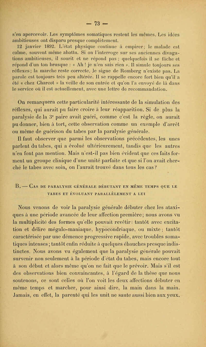 s'en apercevoir. Les symptômes somatiques restent les mômes. Los idées ambitieuses ont disparu presque complètement. 12 janvier 1892. L'état physique continue à empirer; le malade est calme, souvent môme abattu. Si on l'interroge sur ses anciennes divaga- tions ambitieuses, il sourit et ne répond pas ; quelquefois il se iaclie et répond d'un ton brusque : « Ah ! je n'en sais rien ». Il simule toujours ses réllexes; la mai'che reste correcte. Je signe de Romberg n'existe pas. La parole est toujours très peu altérée. Il se rappelle encore fort bien qu'il a été « chez Gharcot » la veille de son entrée et qu'on l'a envoyé de là dans le service où il est actuellement, avec une lettre de recommandation. On i^emarquera cette particularité intéressante de la simulation des réflexes, qui aurait pu faire croire à leur réapparition. Si de plus la paralysie de la 3'^ paire avait guéri, comme c'est la règle, on aurait pu donner, bien à tort, cette observation comme un exemple d'arrêt ou même de guérison du tabès par la paralysie générale. Il faut observer que parmi les observations précédentes, les unes parlent du tabès, qui a évolué ultérieurement, tandis que les autres n'en font pas mention. Mais n'est-il pas bien évident que ces faits for- ment un groupe clinique d'une unité parfaite et que si l'on avait cher- ché le tabès avec soin, on l'aurait trouvé dans tous les cas ? B. — Cas de paralysie générale débutant en même temps que le TABES ET ÉVOLUANT PARALLELEMENT A LUI Nous venons de voir la paralysie générale débuter chez les ataxi- ques à une période avancée de leur affection première ; nous avons vu la multiplicité des formes qu'elle pouvait revêtir : tantôt avec excita- tion et délire mégalo-maniaque, hypocondriaque, ou mixte ; tantôt caractérisée par une démence progressive rapide, avec troubles soma- tiques intenses ; tantôt enfin réduite à quelques ébauches presque indis- tinctes. Nous avons vu également que la paralysie générale pouvait survenir non seulement à la période d'état du tabès, mais encore tout à son début et alors même qu'on ne fait que le prévoir. Mais s'il est des observations bien convaincantes, à l'égard de la thèse que nous soutenons, ce sont celles où l'on voit les deux affections débuter en même temps et marcher, pour ainsi dire, la main dans la main. Jamais, en effet, la parenté qui les unit ne saute aussi bien aux yeux.