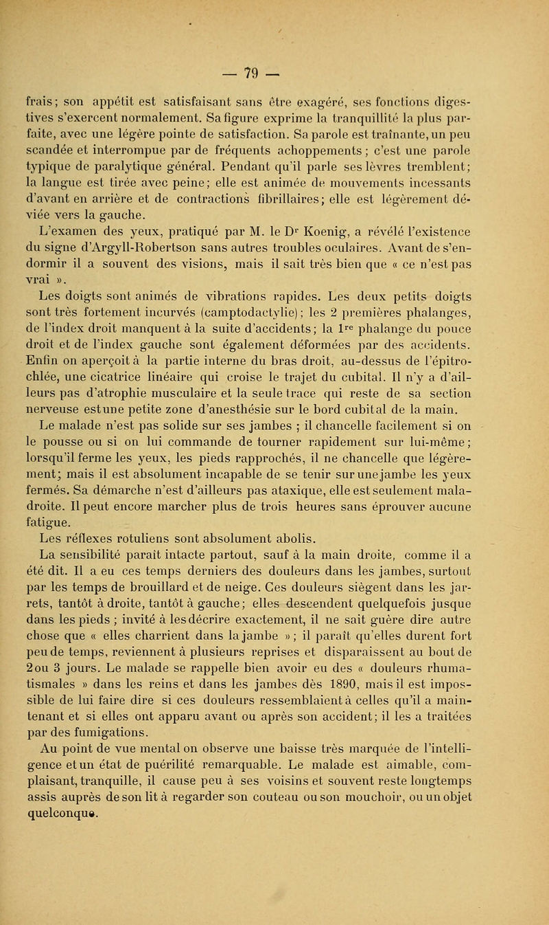 frais ; son appétit est satisfaisant sans être exagéré, ses fonctions diges- tives s'exercent normalement. Sa figure exprime la tranquillité la plus par- faite, avec une légère pointe de satisfaction. Sa parole est traînante, un peu scandée et interrompue par de fréquents achoppements ; c'est une parole typique de paralytique général. Pendant qu'il parle ses lèvres tremblent; la langue est tirée avec peine ; elle est animée de mouvements incessants d'avant en arrière et de contractions fibrillaires; elle est légèrement dé- viée vers la gauche. L'examen des yeux, pratiqué par M. le D Koenig, a révélé l'existence du signe d'Argyll-Robertson sans autres troubles oculaires. Avant de s'en- dormir il a souvent des visions, mais il sait très bien que « ce n'est pas vrai ». Les doigts sont animés de vibrations rapides. Les deux petits doigts sont très fortement incurvés (camptodactylie) ; les 2 premières phalanges, de l'index droit manquent à la suite d'accidents; la l^e phalange du pouce droit et de l'index gauche sont également déformées par des accidents. Enfin on aperçoit à la partie interne du bras droit, au-dessus de l'épitro- chlée, une cicatrice linéaire qui croise le trajet du cubital. Il n'y a d'ail- leurs pas d'atrophie musculaire et la seule trace qui reste de sa section nerveuse estune petite zone d'anesthésie sur le bord cubital de la main. Le malade n'est pas solide sur ses jambes ; il chancelle facilement si on le pousse ou si on lui commande de tourner rapidement sur lui-même ; lorsqu'il ferme les yeux, les pieds rapprochés, il ne chancelle que légère- ment; mais il est absolument incapable de se tenir sur une jambe les yeux fermés. Sa démarche n'est d'ailleurs pas ataxique, elle est seulement mala- droite. Il peut encore marcher plus de trois heures sans éprouver aucune fatigue. Les réflexes rotuliens sont absolument abolis. La sensibilité parait intacte partout, sauf à la main droite, comme il a été dit. Il a eu ces temps derniers des douleurs dans les jambes, surtout par les temps de brouillard et de neige. Ces douleurs siègent dans les jar- rets, tantôt à droite, tantôt à gauche; elles descendent quelquefois jusque dans les pieds ; invité à les décrire exactement, il ne sait guère dire autre chose que « elles charrient dans la jambe » ; il paraît qu'elles durent fort peu de temps, reviennent à plusieurs reprises et disparaissent au bout de 2ou 3 jours. Le malade se rappelle bien avoir eu des « douleurs rhuma- tismales » dans les reins et dans les jambes dès 1890, mais il est impos- sible de lui faire dire si ces douleurs ressemblaient à celles qu'il a main- tenant et si elles ont apparu avant ou après son accident; il les a traitées par des fumigations. Au point de vue mental on observe une baisse très marquée de l'intelli- gence et un état de puérilité remarquable. Le malade est aimable, com- plaisant, tranquille, il cause peu à ses voisins et souvent reste longtemps assis auprès de son lit à regarder son couteau ou son mouchoir, ou un objet quelconqu».