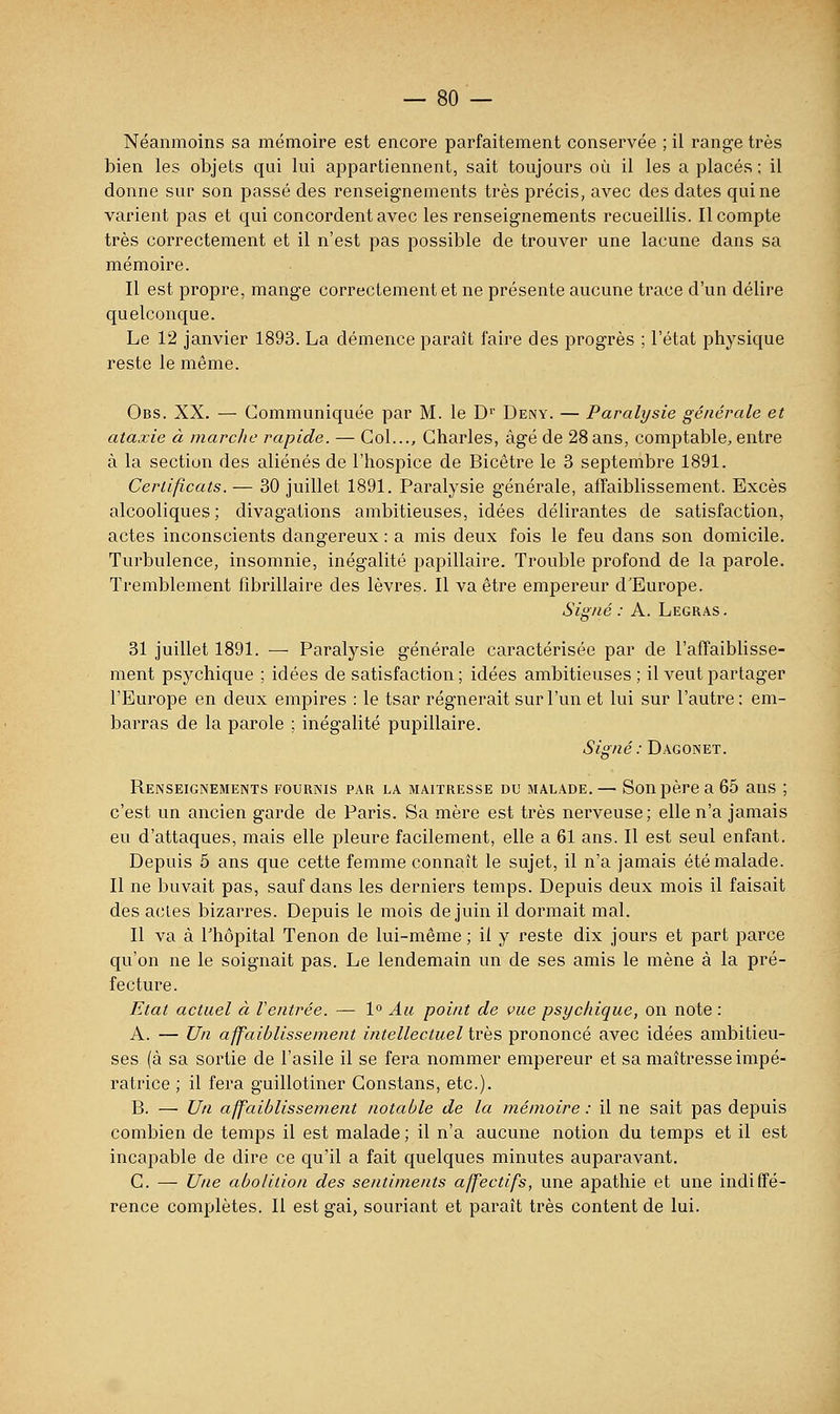 Néanmoins sa mémoire est encore parfaitement conservée ; il range très bien les objets qui lui appartiennent, sait toujours où il les a placés ; il donne sur son passé des renseignements très précis, avec des dates qui ne varient pas et qui concordent avec les renseignements recueillis. Il compte très correctement et il n'est pas possible de trouver une lacune dans sa mémoire. Il est propre, mange correctement et ne présente aucune trace d'un délire quelconque. Le 12 janvier 1893. La démence paraît faire des progrès ; l'état physique reste le même. Obs. XX. — Communiquée par M. le D' Deny. — Paralysie générale et ataxie à marche rapide. — Col..., Charles, âgé de 28ans, comptable, entre à la section des aliénés de l'hospice de Bicêtre le 3 septembre 1891. Certificats. — 30 juillet 1891. Paralysie générale, affaiblissement. Excès alcooliques; divagations ambitieuses, idées délirantes de satisfaction, actes inconscients dangereux : a mis deux fois le feu dans son domicile. Turbulence, insomnie, inégalité papillaire. Trouble profond de la parole. Tremblement fibrillaire des lèvres. Il va être empereur d'Europe. Signé : A. Legras . 31 juillet 1891. — Paralysie générale caractérisée par de l'affaiblisse- ment psychique ; idées de satisfaction ; idées ambitieuses ; il veut partager l'Europe en deux empires : le tsar régnerait sur l'un et lui sur l'autre: em- barras de la parole ; inégalité pupillaire. Signé : Dagonet. Renseignements fournis par la maîtresse du malade. — Son père a 65 ans ; c'est un ancien garde de Paris. Sa mère est très nerveuse; elle n'a jamais eu d'attaques, mais elle pleure facilement, elle a 61 ans. Il est seul enfant. Depuis 5 ans que cette femme connaît le sujet, il n'a jamais été malade. Il ne buvait pas, sauf dans les derniers temps. Depuis deux mois il faisait des acles bizarres. Depuis le mois de juin il dormait mal. Il va à l'hôpital Tenon de lui-même ; il y reste dix jours et part parce qu'on ne le soignait pas. Le lendemain un de ses amis le mène à la pré- fecture. Etat actuel à Ventrée. — 1° Au point de vue psychique, on note : A. — Un affaiblissement intellectuel très prononcé avec idées ambitieu- ses (à sa sortie de l'asile il se fera nommer empereur et sa maîtresse impé- ratrice ; il fera guillotiner Constans, etc.). B. — Un affaiblissement notable de la mémoire : il ne sait pas depuis combien de temps il est malade ; il n'a aucune notion du temps et il est incapable de dire ce qu'il a fait quelques minutes auparavant. C. — Une abolition des sentiments affectifs, une apathie et une indiffé- rence complètes. Il est gai, souriant et paraît très content de lui.