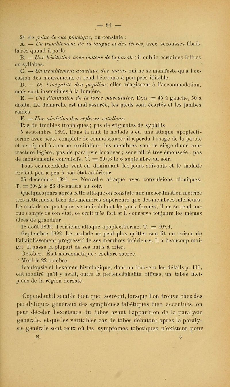 2° Au point de vue pJiysiquc, on constate : A. — Un tremblement de la langue et des lèvres, avec secousses fibril- laires quand il parle. B. — Une hésitation avec lenteur de la parole ;\\ oublie certaines lettres ou syllabes. C. — Un tremblement ataxique des mains qui ne se manifeste qu'à l'oc- casion des mouvements et rend l'écriture à peu près illisible. D. — De rinégalité des pupilles: elles réagissent à l'accommodation, mais sont insensibles à la lumière. E. — Une diminution de la force musculaire. Dyn. = 45 à gauche, 50 à droite. La démarche est mal assurée, les pieds sont écartés et les jambes raides. F. — Une abolition des réflexes rotuliens. Pas de troubles trophiques ; pas de stigmates de syphilis. 5 septembre 1891. Dans la nuit le malade a eu une attaque apoplecti- forme avec perte complète de connaissance ;il a perdu l'usage de la parole et ne répond à aucune excitation ; les membres sont le siège d'une con- tracture légère; pas de paralysie localisée ; sensibilité très émoussée ; pas de mouvements convulsifs. T. =r 39°,6 le 6 septembre au soir. Tous ces accidents vont en diminuant les jours suivants et le malade revient peu à peu à son état antérieur. 25 décembre 1891. — Nouvelle attaque avec convulsions cloniques. T. = 390,2 le 26 décembre au soir. Quelques jours après cette attaque on constate une incoordination motrice très nette, aussi bien des membres supérieurs que des membres inférieurs. Le malade ne peut plus se tenir debout les yeux fermés ; il ne se rend au- cun compte de son état, se croit très fort et il conserve toujours les mêmes idées de grandeur. 18 août 1892. Troisième attaque apoplectiforme. T. = 40,4. Septembre 1892. Le malade ne peut plus quitter son lit en raison de l'affaiblissement progressif de ses membres inférieurs. Il a beaucoup mai- gri. Il passe la plupart de ses nuits à crier. Octobre. État marasmatique ; eschare sacrée. • Mort le 22 octobre. L'autopsie et l'examen histologique, dont on trouvera les détails p. 111, ont montré qu'il y avait, outre la périencéphalite diffuse, un tabès inci- piens de la région dorsale. Cependant il semble bien que, souvent, lorsque l'on trouve chez des paralytiques généraux des symptômes tabétiques bien accentués, on peut déceler l'existence du tabès avant l'apparition de la paralysie générale, et que les véritables cas de tabès débutant après la paraly- sie générale sont ceux où les symptômes tabétiques n'existent pour N. 6