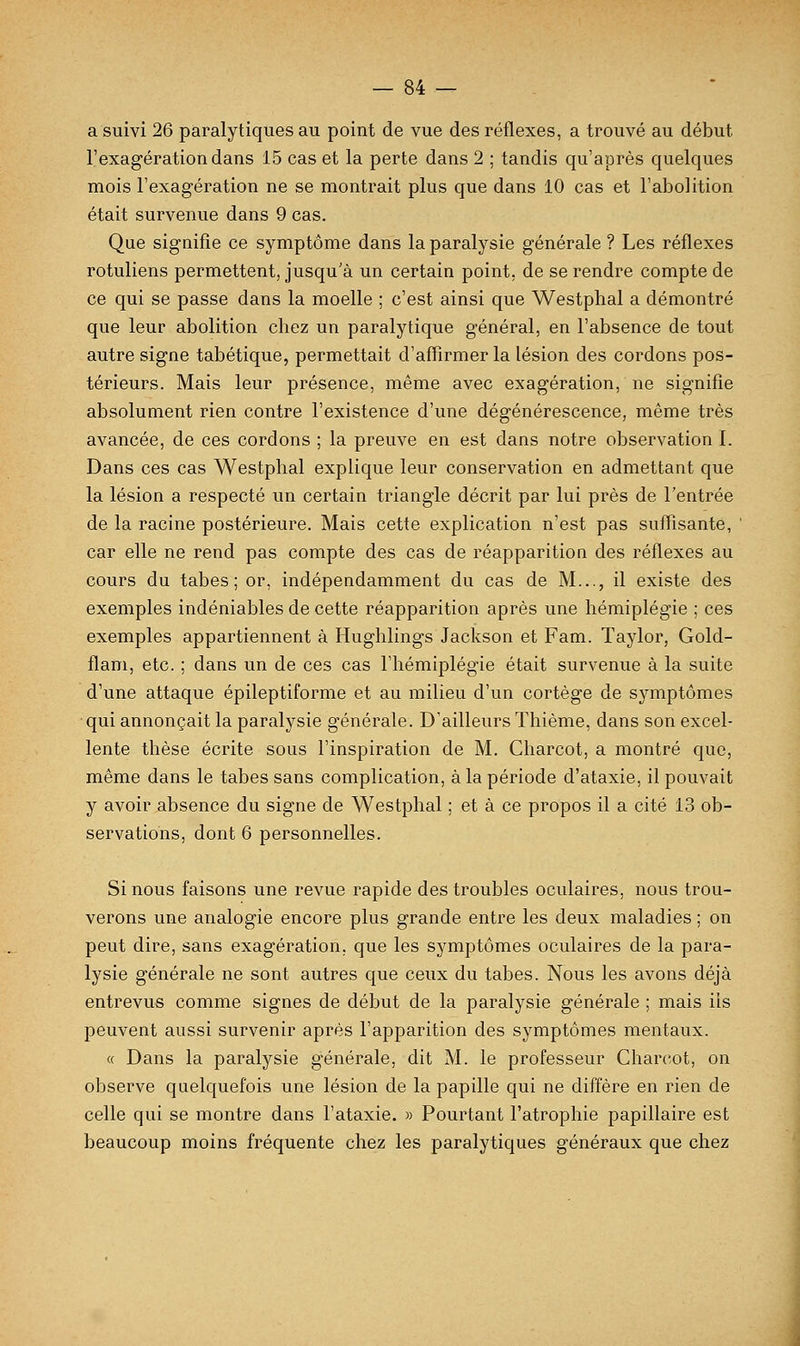 a suivi 26 paralytiques au point de vue des réflexes, a trouvé au début l'exagération dans 15 cas et la perte dans 2 ; tandis qu'après quelques mois l'exagération ne se montrait plus que dans 10 cas et l'abolition était survenue dans 9 cas. Que signifie ce symptôme dans la paralysie générale ? Les réflexes rotuliens permettent, jusqu'à un certain point, de se rendre compte de ce qui se passe dans la moelle ; c'est ainsi que Westphal a démontré que leur abolition chez un paralytique général, en l'absence de tout autre signe tabétique, permettait d'affirmer la lésion des cordons pos- térieurs. Mais leur présence, même avec exagération, ne signifie absolument rien contre l'existence d'une dégénérescence, même très avancée, de ces cordons ; la preuve en est dans notre observation I. Dans ces cas Westphal explique leur conservation en admettant que la lésion a respecté un certain triangle décrit par lui près de l'entrée de la racine postérieure. Mais cette explication n'est pas suffisante, car elle ne rend pas compte des cas de réapparition des réflexes au cours du tabès; or, indépendamment du cas de M..., il existe des exemples indéniables de cette réapparition après une hémiplégie ; ces exemples appartiennent à Hughlings Jackson et Fam. Taylor, Gold- flam, etc. ; dans un de ces cas l'hémiplégie était survenue à la suite d'une attaque épileptiforme et au milieu d'un cortège de symptômes qui annonçait la paralysie générale. D'ailleurs Thième, dans son excel- lente thèse écrite sous l'inspiration de M. Charcot, a montré que, même dans le tabès sans complication, à la période d'ataxie, il pouvait y avoir absence du signe de Westphal ; et à ce propos il a cité 13 ob- servations, dont 6 personnelles. Si nous faisons une revue rapide des troubles oculaires, nous trou- verons une analogie encore plus grande entre les deux maladies ; on peut dire, sans exagération, que les symptômes oculaires de la para- lysie générale ne sont autres que ceux du tabès. Nous les avons déjà entrevus comme signes de début de la paralysie générale ; mais ils peuvent aussi survenir après l'apparition des symptômes mentaux. « Dans la paralysie générale, dit M. le professeur Charcot, on observe quelquefois une lésion de la papille qui ne diffère en rien de celle qui se montre dans l'ataxie. » Pourtant l'atrophie papillaire est beaucoup moins fréquente chez les paralytiques généraux que chez