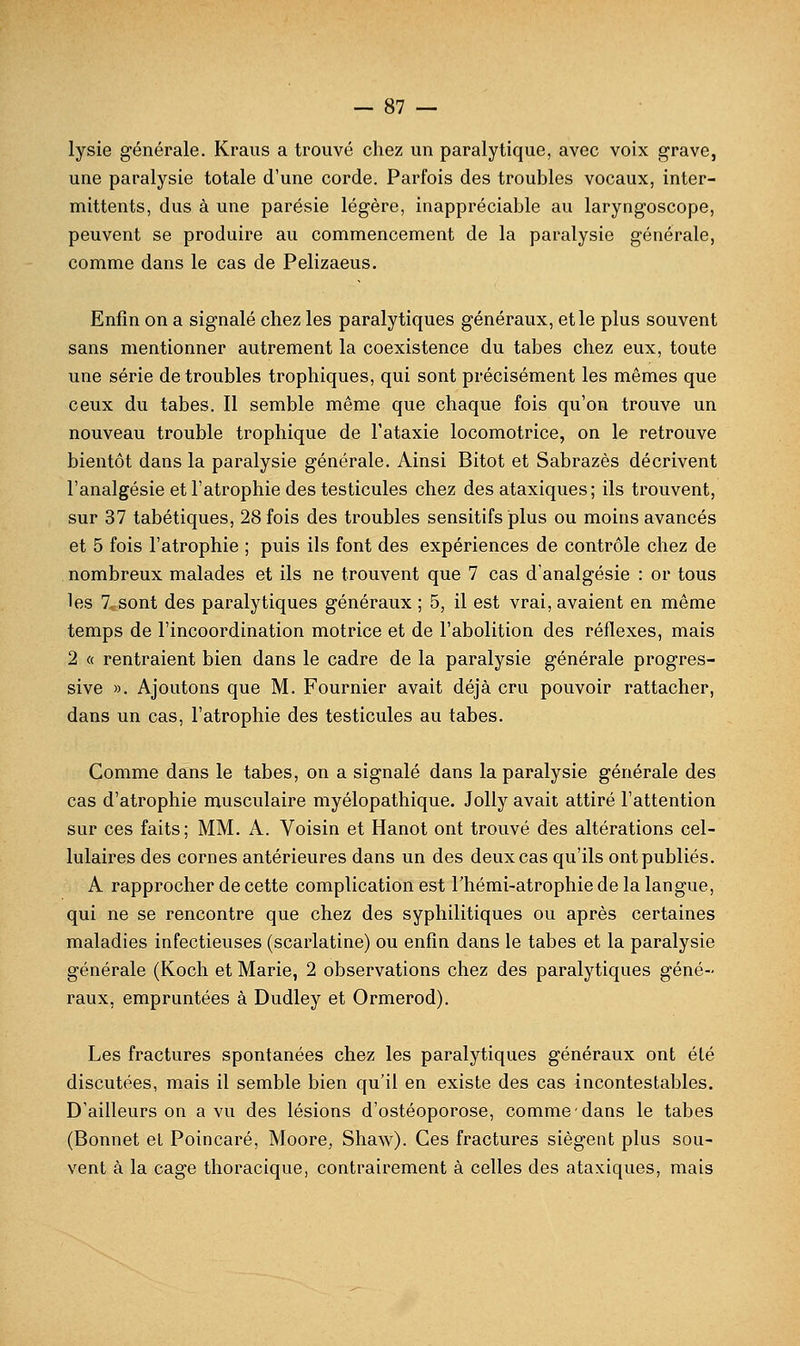 lysie générale. Kraiis a trouvé chez un paralytique, avec voix grave, une paralysie totale d'une corde. Parfois des troubles vocaux, inter- mittents, dus à une parésie légère, inappréciable au laryngoscope, peuvent se produire au commencement de la paralysie générale, comme dans le cas de Pelizaeus. Enfin on a signalé chez les paralytiques généraux, et le plus souvent sans mentionner autrement la coexistence du tabès chez eux, toute une série de troubles trophiques, qui sont précisément les mêmes que ceux du tabès. Il semble même que chaque fois qu'on trouve un nouveau trouble trophique de l'ataxie locomotrice, on le retrouve bientôt dans la paralysie générale. Ainsi Bitot et Sabrazès décrivent l'analgésie et l'atrophie des testicules chez des ataxiques; ils trouvent, sur 37 tabétiques, 28 fois des troubles sensitifs plus ou moins avancés et 5 fois l'atrophie ; puis ils font des expériences de contrôle chez de nombreux malades et ils ne trouvent que 7 cas d'analgésie : or tous les 7 sont des paralytiques généraux ; 5, il est vrai, avaient en même temps de l'incoordination motrice et de l'abolition des réflexes, mais 2 « rentraient bien dans le cadre de la paralysie générale progres- sive ». Ajoutons que M. Fournier avait déjà cru pouvoir rattacher, dans un cas, l'atrophie des testicules au tabès. Comme dans le tabès, on a signalé dans la paralysie générale des cas d'atrophie musculaire myélopathique. Jolly avait attiré l'attention sur ces faits; MM. A. Voisin et Hanot ont trouvé des altérations cel- lulaires des cornes antérieures dans un des deux cas qu'ils ont publiés. A rapprocher de cette complication est Thémi-atrophie de la langue, qui ne se rencontre que chez des syphilitiques ou après certaines maladies infectieuses (scarlatine) ou enfin dans le tabès et la paralysie générale (Koch et Marie, 2 observations chez des paralytiques géné- raux, empruntées à Dudley et Ormerod). Les fractures spontanées chez les paralytiques généraux ont été discutées, mais il semble bien qu'il en existe des cas incontestables. D'ailleurs on a vu des lésions d'ostéoporose, comme dans le tabès (Bonnet el Poincaré, Moore, Shaw). Ces fractures siègent plus sou- vent à la cage thoracique, contrairement à celles des ataxiques, mais