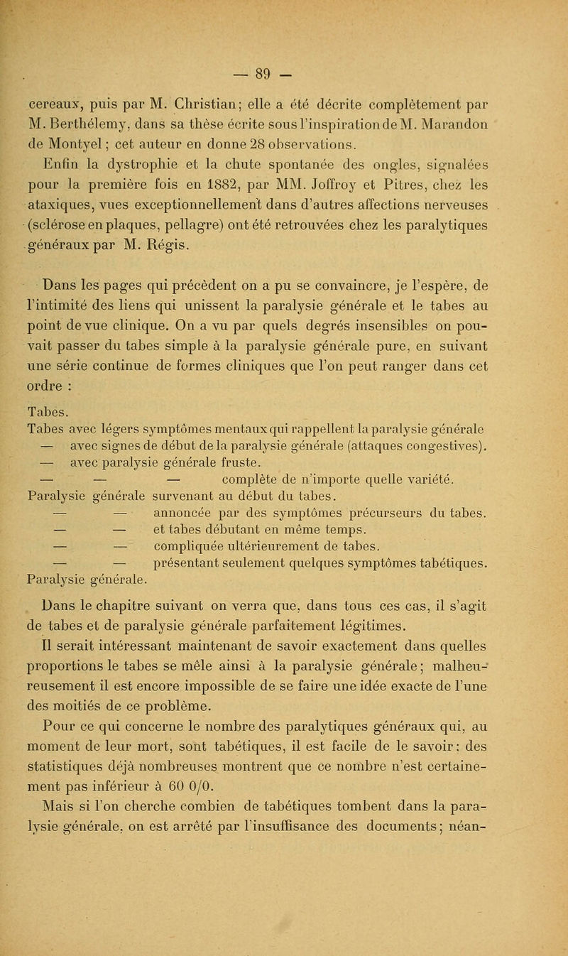 cereaux, puis par M. Christian; elle a été décrite complètement par M. Berthélemy, dans sa thèse écrite sousl'inspirationdeM. Marandon de Montyel ; cet auteur en donne 28 observations. Enfin la dystrophie et la chute spontanée des ongles, signalées pour la première fois en 1882, par MM. Joffroy et Pitres, chez les ataxiques, vues exceptionnellement dans d'autres affections nerveuses (sclérose en plaques, pellagre) ont été retrouvées chez les paralytiques généraux par M. Régis. Dans les pages qui précèdent on a pu se convaincre, je l'espère, de l'intimité des liens qui unissent la paralysie générale et le tabès au point de vue clinique. On a vu par quels degrés insensibles on pou- vait passer du tabès simple à la paralysie générale pure, en suivant une série continue de formes cliniques que l'on peut ranger dans cet ordre : Tabès. Tabès avec légers symptômes mentaux qui rappellent la paralysie générale — avec signes de début de la paralysie générale (attaques congestives), — avec paralysie générale fruste. — — — complète de n'importe quelle variété. Paralysie générale survenant au début du tabès. — — annoncée par des symptômes précurseurs du tabès. — — et tabès débutant en même temps. — — compliquée ultérieurement de tabès. — — présentant seulement quelques symptômes tabétiques. Paralysie générale. Dans le chapitre suivant on verra que, dans tous ces cas, il s'agit de tabès et de paralysie générale parfaitement légitimes. Il serait intéressant maintenant de savoir exactement dans quelles proportions le tabès se mêle ainsi à la paralysie générale ; malheu- reusement il est encore impossible de se faire une idée exacte de l'une des moitiés de ce problème. Pour ce qui concerne le nombre des paralytiques généraux qui, au moment de leur mort, sont tabétiques, il est facile de le savoir; des statistiques déjà nombreuses montrent que ce nombre n'est certaine- ment pas inférieur à 60 0/0. Mais si l'on cherche combien de tabétiques tombent dans la para- lysie générale, on est arrêté par l'insuffisance des documents ; néan-