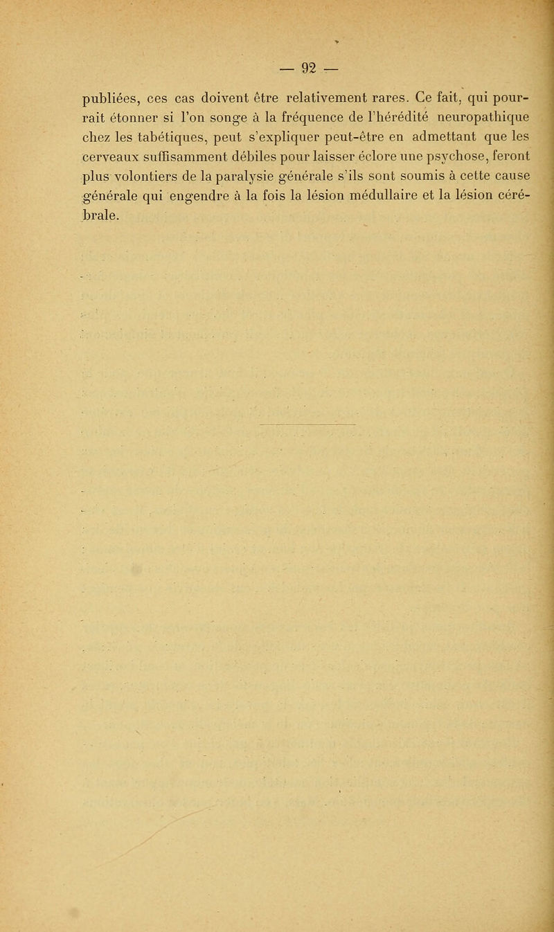 publiées, ces cas doivent être relativement rares. Ce fait, qui pour- rait étonner si l'on songe à la fréquence de l'hérédité neuropathique chez les tabétiques, peut s'expliquer peut-être en admettant que les cerveaux suffisamment débiles pour laisser éclore une psychose, feront plus volontiers de la paralysie générale s'ils sont soumis à cette cause générale qui engendre à la fois la lésion médullaire et la lésion céré- brale.