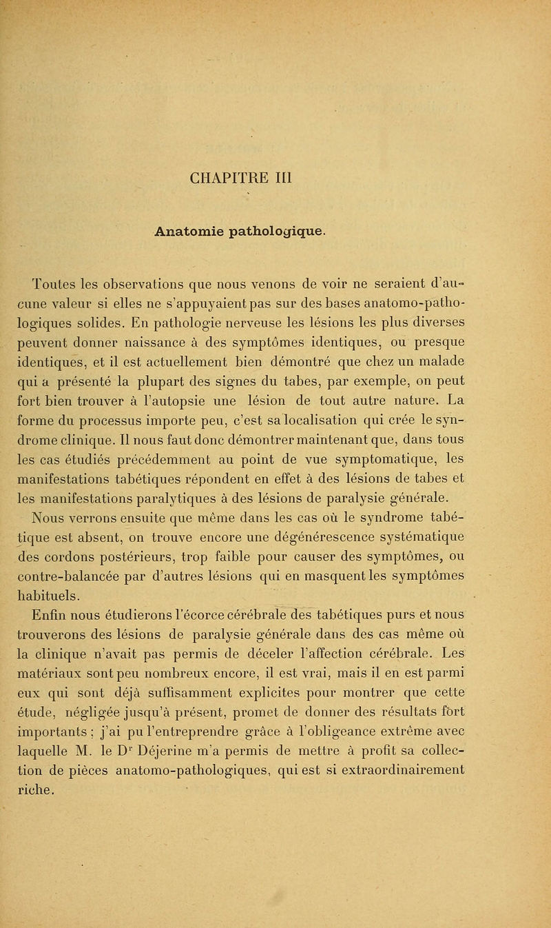 Anatomie pathologique. Toutes les observations que nous venons de voir ne seraient d'au- cune valeur si elles ne s'appuyaient pas sur des bases anatomo-patho- logiques solides. En pathologie nerveuse les lésions les plus diverses peuvent donner naissance à des symptômes identiques, ou presque identiques, et il est actuellement bien démontré que chez un malade qui a présenté la plupart des signes du tabès, par exemple, on peut fort bien trouver à l'autopsie une lésion de tout autre nature. La forme du processus importe peu, c'est sa localisation qui crée le syn- drome clinique. Il nous faut donc démontrer maintenant que, dans tous les cas étudiés précédemment au point de vue symptomatique, les manifestations tabétiques répondent en effet à des lésions de tabès et les manifestations paralytiques à des lésions de paralysie générale. Nous verrons ensuite que même dans les cas où le syndrome tabé- tique est absent, on trouve encore une dégénérescence systématique des cordons postérieurs, trop faible pour causer des symptômes, ou contre-balancée par d'autres lésions qui en masquent les symptômes habituels. Enfin nous étudierons l'écorce cérébrale des tabétiques purs et nous trouverons des lésions de paralysie générale dans des cas même où la clinique n'avait pas permis de déceler l'affection cérébrale. Les matériaux sont peu nombreux encore, il est vrai, mais il en est parmi eux qui sont déjà suffisamment explicites pour montrer que cette étude, négligée jusqu'à présent, promet de donner des résultats fort importants; j'ai pu l'entreprendre grâce à l'obligeance extrême avec laquelle M. le D'' Déjerine m'a permis de mettre à profit sa collec- tion de pièces anatomo-pathologiques, qui est si extraordinairement riche.