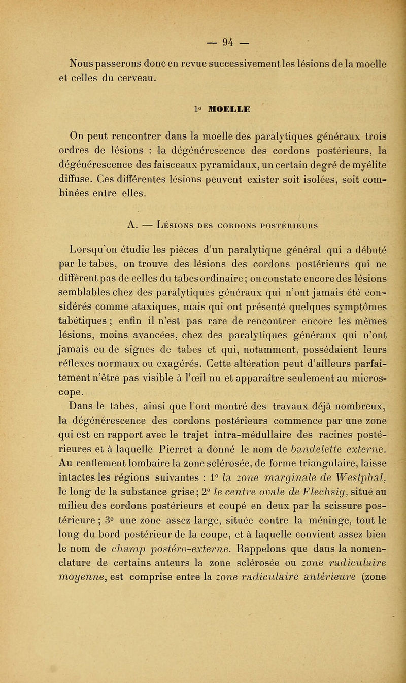 Nous passerons donc en revue successivement les lésions de la moelle et celles du cerveau. 1° MOELLE On peut rencontrer dans la moelle des paralytiques généraux trois ordres de lésions : la dégénérescence des cordons postérieurs, la dégénérescence des faisceaux pyramidaux, un certain degré de myélite diffuse. Ces différentes lésions peuvent exister soit isolées, soit com- binées entre elles. A. — Lésions des cordons postérieurs Lorsqu'on étudie les pièces d'un paralytique général qui a débuté par le tabès, on trouve des lésions des cordons postérieurs qui ne diffèrent pas de celles du tabès ordinaire ; on constate encore des lésions semblables chez des paralytiques généraux qui n'ont jamais été con- sidérés comme ataxiques, mais qui ont présenté quelques symptômes tabétiques ; enfin il n'est pas rare de rencontrer encore les mêmes lésions, moins avancées, chez des paralytiques généraux qui n'ont jamais eu de signes de tabès et qui, notamment, possédaient leurs réflexes normaux ou exagérés. Cette altération peut d'ailleurs parfai- tement n'être pas visible à l'œil nu et apparaître seulement au micros- cope. Dans le tabès, ainsi que l'ont montré des travaux déjà nombreux, la dégénérescence des cordons postérieurs commence par une zone qui est en rapport avec le trajet intra-médullaire des racines posté- rieures et à laquelle Pierret a donné le nom de bandelette externe. Au renflement lombaire la zone sclérosée, de forme triangulaire, laisse intactes les régions suivantes : 1° la zone msirginale de Westphal, le long de la substance grise; 2° le centre ova.le de Flechsig, situé au milieu des cordons postérieurs et coupé en deux par la scissure pos- térieure ; 3° une zone assez large, située contre la méninge, tout le long du bord postérieur de la coupe, et à laquelle convient assez bien le nom de champ postéro-externe. Rappelons que dans la nomen- clature de certains auteurs la zone sclérosée ou zone ra.dicula.ire moyenne, est comprise entre la zone radiculaire antérieure (zone