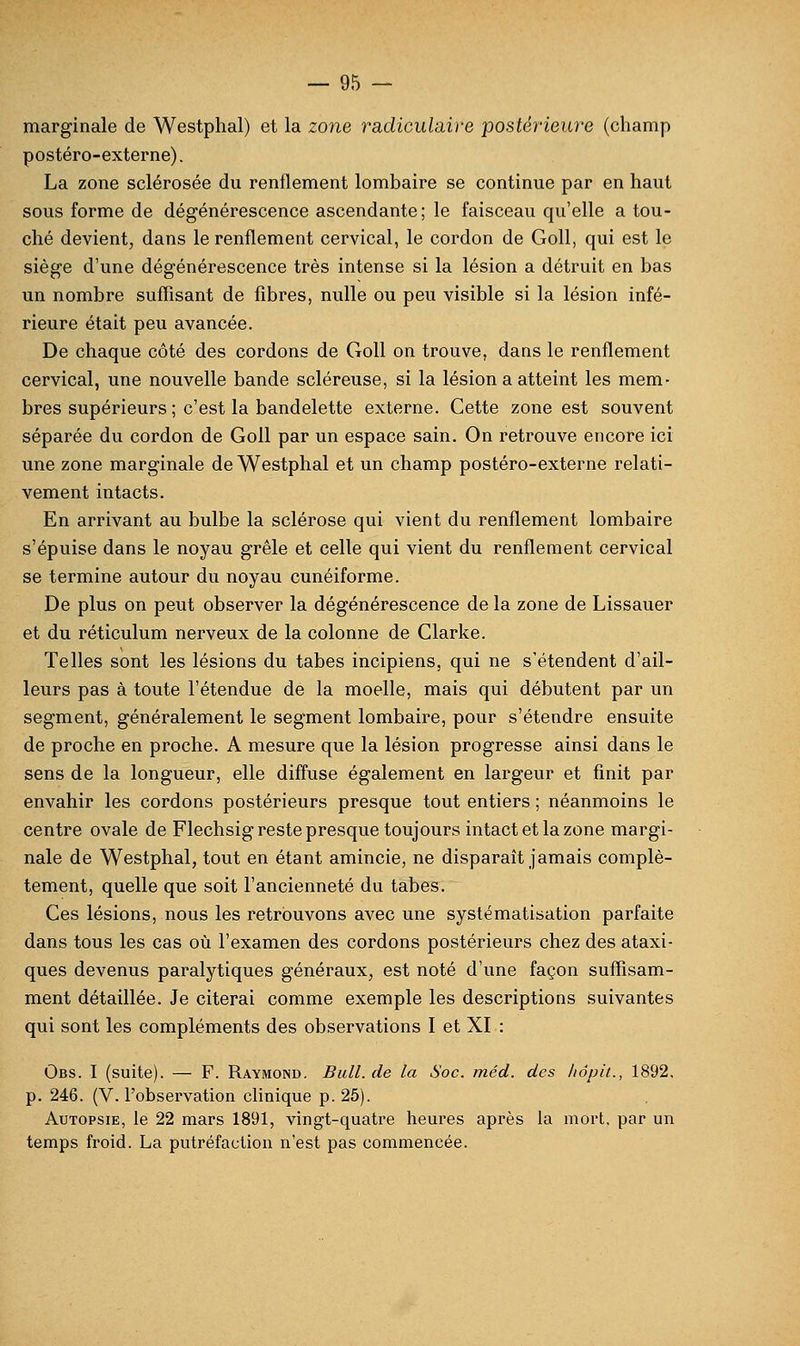 marginale de Westphal) et la zone radiculaire postérieuî'e (champ postéro-externe). La zone sclérosée du renflement lombaire se continue par en haut sous forme de dégénérescence ascendante; le faisceau qu'elle a tou- ché devient, dans le renflement cervical, le cordon de Goll, qui est le siège d'une dégénérescence très intense si la lésion a détruit en bas un nombre suffisant de fibres, nulle ou peu visible si la lésion infé- rieure était peu avancée. De chaque côté des cordons de Goll on trouve, dans le renflement cervical, une nouvelle bande scléreuse, si la lésion a atteint les mem- bres supérieurs ; c'est la bandelette externe. Cette zone est souvent séparée du cordon de Goll par un espace sain. On retrouve encore ici une zone marginale de Westphal et un champ postéro-externe relati- vement intacts. En arrivant au bulbe la sclérose qui vient du renflement lombaire s'épuise dans le noyau grêle et celle qui vient du renflement cervical se termine autour du noyau cunéiforme. De plus on peut observer la dégénérescence de la zone de Lissauer et du réticulum nerveux de la colonne de Clarke. Telles sont les lésions du tabès incipiens, qui ne s'étendent d'ail- leurs pas à toute l'étendue de la moelle, mais qui débutent par un segment, généralement le segment lombaire, pour s'étendre ensuite de proche en proche. A mesure que la lésion progresse ainsi dans le sens de la longueur, elle diffuse également en largeur et finit par envahir les cordons postérieurs presque tout entiers ; néanmoins le centre ovale de Flechsig reste presque toujours intact et la zone margi- nale de Westphal, tout en étant amincie, ne disparaît jamais complè- tement, quelle que soit l'ancienneté du tabès. Ces lésions, nous les retrouvons avec une systématisation parfaite dans tous les cas où l'examen des cordons postérieurs chez des ataxi- ques devenus paralytiques généraux, est noté d'une façon suffisam- ment détaillée. Je citerai comme exemple les descriptions suivantes qui sont les compléments des observations I et XI : Obs. I (suite). — F. Raymond. Bull, de la Soc. méd. des liôpit., 1892, p. 246. (V. l'observation cfinique p. 25). Autopsie, le 22 mars 1891, vingt-quatre heui'es après la mort, par un temps froid. La putréfaction n'est pas commencée.