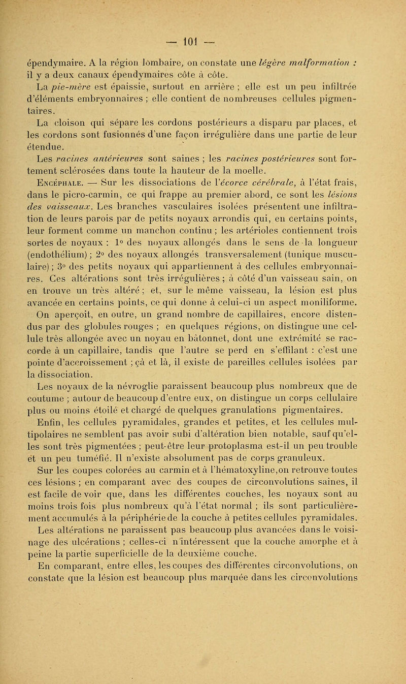 — toi — épendymaire. A la région lombaire, on constate une légère malformation : il y a deux canaux épendymaires côte à côte. La pie-mère est épaissie, surtout en arrière ; elle est un peu infiltrée d'éléments embryonnaires ; elle contient de nombreuses cellules pigmen- taires. La (îloison qui sépare les cordons postérieurs a disparu par places, et les cordons sont fusionnés d'une façon irrégulière dans une partie de leur étendue. Les racines antérieures sont saines ; les racines postérieures sont for- tement sclérosées dans toute la hauteur de la moelle. Enciîphale. —• Sur les dissociations de Vécorce cérébrale, à l'état frais, dans le picro-carmin, ce qui frappe au premier abord, ce sont les lésions des vaisseaux. Les branches vasculaires isolées présentent une infdtra- tion de leurs parois par de petits noyaux arrondis qui, en certains points, leur forment comme un manchon continu ; les artérioles contiennent trois sortes de noyaux : 1° des noyaux allongés dans le sens de la longueur (endothélium) ; 2'^ des noyaux allongés transversalement (tunique muscu- laire) ; 3° des petits noyaux qui appartiennent à des cellules embryonnai- res. Ces altérations sont très irrégulières ; à côté d'un vaisseau sain, on en trouve un très altéré ; et, sur le même vaisseau, la lésion est plus avancée en certains points, ce qui donne à celui-ci un aspect moniliforme. On aperçoit, en outre, un grand nombre de capillaires, encore disten- dus par des globules rouges ; en quelques régions, on distingue une cel- lule très allongée avec un noyau en bâtonnet, dont une extrémité se rac- corde à un capillaire, tandis que l'autre se perd en s'effîlant : c'est une pointe d'accroissement ; çà et là, il existe de pareilles cellules isolées par la dissociation. Les noyaux de la névroglie paraissent beaucoup plus nombreux que de coutume ; autour de beaucoup d'entre eux, on distingue un corps cellulaire plus ou moins étoile et chargé de quelques granulations pigmentaires. Enfin, les cellules pyramidales, grandes et petites, et les cellules mul- tipolaires ne semblent pas avoir subi d'altération bien notable, sauf qu'el- les sont très pigmentées ; peut-être leur protoplasma est-il un peu trouble et un peu tuméfié. Il n'existe absolument pas de corps granuleux. Sur les coupes colorées au carmin et à l'hématoxyline,on retrouve toutes ces lésions ; en comparant avec des coupes de circonvolutions saines, il est facile de voir que, dans les différentes couches, les noyaux sont au moins trois fois plus nombreux qu'à l'état normal ; ils sont particulière- ment accumulés à la périphérie de la couche à petites cellules pyramidales. Les altérations ne paraissent pas beaucoup plus avancées dans le voisi- nage des ulcérations ; celles-ci n'intéressent que la couche amorphe et à peine la partie superficielle de la deuxième couche. En comparant, entre elles, les coupes des différentes circonvolutions, on constate que la lésion est beaucoup plus marquée dans les circonvolutions