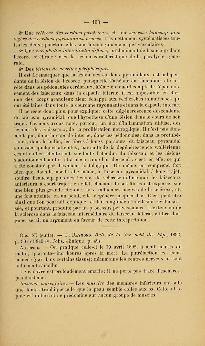 2° Une sclérose des cordons postérieurs et une sclérose haiicoup plus légère des cordons pyramidaux croisés, très nettement systématisées tou- tes les deux; pourtant elles sont histologiquement périvasculaires ; 3° Une encéphalite interstitielle diffuse, prédominant de beaucoup dans l'écorce cérébrale : c'est la lésion caractéristique de la paralysie géné- rale. 4° Des lésions de névrites périphériques. Il est à remarquer que la lésion des cordons pyramidaux est indépen- dante de la lésion de l'écorce, puisqu'elle s'atténue en remontant, et s'ar- rête dans les pédoncules cérébraux. Même en tenant compte de l'épanouis- sement des faisceaux dans la capsule interne, il est impossible, en effet, que des corps granuleux aient échappé aux recherches minutieuses qui ont été faites dans toute la couronne rayonnante et dans la capsule interne. Il ne reste donc plus, pour expliquer cette dégénérescence descendante du faisceau pyramidal, que l'hypothèse d'une lésion dans le cours de son trajet. Or. nous avons noté, partout, un état d'inflammation diffuse, des lésions des vaisseaux, de la prolifération névroglique. Il n'est pas éton- nant que, dans la capsule interne, dans les pédoncules, dans la protubé- rance, dans le bulbe, les fibres à longs parcours du faisceau pyramidal subissent quelques atteintes ; par suite de la dégénérescence wallérienne ces atteintes retentissent sur toute l'étendue du faisceau, et les lésions s'additionnent au fur et à mesure que l'on descend : c'est, en effet ce qui a été constaté par l'examen histologique. De même, on comprend fort bien que, dans la moelle elle-même, le faisceau pyramidal, à long trajet, souffre beaucoup plus des lésions de sclérose diffuse que les faisceaux antérieurs, à court trajet ; en effet, chacune de ses fibres est exposée, sur une bien plus grande étendue, aux influences nocives de la sclérose, et, une fois atteinte en un point, elle dégénère jusqu'en bas. C'est peut-être ainsi que l'on pourrait expliquer ce fait singulier d'une lésion systémati- sée, et pourtant, produite par un processus périvasculaire. L'extension de -la sclérose dans le faisceau intermédiaire du faisceau latéral, à fibres lon- gues, serait un argument en faveur de cette interprétation. 0»s. XI (suite). — F. Raymond. Bull, de la Soc. méd. des hôp., 1892, p. 301 et 840 (v. l'obs. clinique, p. 49). Autopsie. — On pratique celle-ci le 10 avril 1892, à neuf heures du matin, quarante-cinq heures après la mort. La putréfaction est com- mencée (gaz dans certains tissus) ; néanmoins les centres nerveux ne sont nullement ramollis. Le cadavre est profondément émacié ; il ne porte pas trace d'eschares ; pas d'œdème. Système musculaire. — Les muscles des membres inférieurs ont su])i une fonte atrophique telle que la peau semble collée aux os. Cette atro- phie est diffuse et ne prédomine sur aucun groupe de muscles.