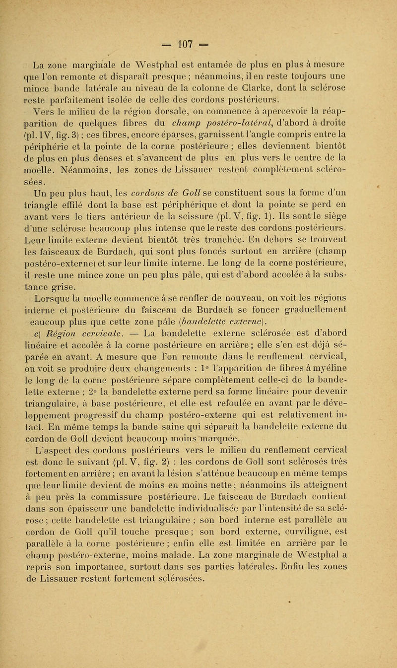 La zone marginale de Westphal est entamée de plus en plus à mesure que l'on remonte et disparaît presque; néanmoins, il en reste toujours une mince bande latérale au niveau de la colonne de Clarke, dont la sclérose reste parfaitement isolée de celle des cordons postérieurs. Vers le milieu de la région dorsale, on commence à apercevoir la réap- parition de quelques fibres du champ postéro-latéral, d'abord à droite (pi. IV, fig. 3) ; ces fibres, encore éparses, garnissent l'angle compris entre la périphérie et la pointe de la corne postérieure ; elles deviennent bientôt de plus en plus denses et s'avancent de plus en plus vers le centre de la moelle. Néanmoins, les zones de Lissauer restent complètement scléro- sées. Un peu plus haut, les cordons de Goll se constituent sous la forme d'un triangle efïilé dont la base est périphérique et dont la pointe se perd en avant vers le tiers antérieur de la scissure (pi. V, fig. 1). Ils sont le siège d'une sclérose beaucoup plus intense que le reste des cordons postérieurs. Leur limite externe devient bientôt très tranchée. En dehors se trouvent les faisceaux de Burdach, qui sont plus foncés surtout en arrière (champ postéro-externe) et sur leur limite interne. Le long de la corne postérieure, il reste une mince zone un peu plus pâle, qui est d'abord accolée à la subs- tance grise. Lorsque la moelle commence à se renfler de nouveau, on voit les régions interne et postérieure du faisceau de Burdach se foncer graduellement eaucoup plus que cette zone pâle (bandelette externe). c) Région cervicale. — La bandelette externe sclérosée est d'abord linéaire et accolée à la corne postérieure en arrière; elle s'en est déjà sé- parée en avant. A mesure que l'on remonte dans le renflement cervical, on voit se produire deux changements : 1 l'apparition de fibres à myéline le long de la corne postérieure sépare complètement celle-ci de la bande- lette externe ; 2 la bandelette externe perd sa forme linéaire pour devenir triangulaire, à base postérieure, et elle est refoulée en avant parle déve- loppement progressif du champ postéro-externe qui est relativement in- tact. En même temps la bande saine qui séparait la bandelette externe du cordon de Goll devient beaucoup moins marquée. L'aspect des cordons postérieurs vers le milieu du renflement cervical est donc le suivant (pi. V, fig. 2) : les cordons de Goll sont scléi'osés très fortement en arrière ; en avant la lésion s'atténue beaucoup en même temps que leur limite devient de moins en moins nette ; néanmoins ils atteignent à peu près la commissure postérieure. Le faisceau de Burdach contient dans son épaisseur une bandelette individualisée par l'intensité de sa sclé- rose ; cette bandelette est triangulaire ; son bord interne est parallèle au cordon de Goll qu'il touche presque ; son bord externe, curviligne, est parallèle à la corne postérieure ; enfin elle est limitée en arrière par le champ postéro-externe, moins malade. La zone marginale de Westphal a repris son importance, surtout dans ses parties latérales. Enfin les zones de Lissauer restent fortement sclérosées.