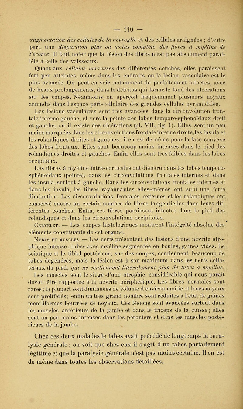 augmentation des cellules de la névrogUe et des cellules araignées ; d'autre part, une disparition plus ou moins complète des fibres à myéline de Vécorce. Il faut noter que la lésion des fibres n'est pas absolument paral- lèle à celle des vaisseaux. Quant aux cellules nerveuses des différentes couches, elles paraissent fort peu atteintes, même dans l'^s endroits où la lésion vasculaire est le plus avancée. On peut en voir notamment de parfaitement intactes, avec de beaux prolongements, dans le détritus qui forme le fond des ulcérations sur les coupes. Néanmoins, on aperçoit fréquemment plusieurs noyaux arrondis dans l'espace péri-cellulaire des grandes cellules pyramidales. Les lésions vasculaires sont très avancées dans la circonvolution fron- tale interne gauche, et vers la pointe des lobes temporo-sphénoïdaux droit et gauche, où il existe des ulcérations (pi. VII, fig. 1). Elles sont un peu moins marquées dans les circonvolutions frontale interne droite,les insula et les rolandiques droites et gauches ; il en est de même pour la face convexe des lobes frontaux. Elles sont beaucoup moins intenses dans le pied des rolandiques droites et gauches. Enfin elles sont très faibles dans les lobes occipitaux. Les fibres à myéline intra-corticales ont disparu dans les lobes temporo- sphénoïdaux (pointe), dans les circonvolutions frontales internes et dans les insula, surtout à gauche. Dans les circonvolutions frontales internes et dans les insula, les fibres rayonnantes elles-mêmes ont subi une forte diminution. Les circonvolutions frontales externes et les rolandiques ont conservé encore un certain nombre de fibres tangentielles dans leurs dif- férentes couches. Enfin, ces fibres paraissent intactes dans le pied des rolandiques et dans les circonvolutions occipitales. Cervelet. — Les coupes histologiques montrent l'intégrité absolue des éléments constituants de cet organe. Nerfs et muscles. — Les nerfs présentent des lésions d'une névrite atro- phique intense : tubes avec myéline segmentée en boules, gaines vides. Le sciatique et le tibial postérieur, sur des coupes, contiennent beaucoup de tubes dégénérés, mais la lésion est à son maximum dans les nerfs colla- téraux du pied, qui ne contiennent littéralement plus de tubes à myéline. Les muscles sont le siège -d'une atrophie considérable qui nous paraît devoir être rapportée à la névrite périphérique. Les fibres normales sont rares ; la plupart sont diminuées de volume d'environ moitié et leurs noyaux sont prolifères ; enfin un très grand nombre sont réduites à l'état de gaines moniliformes bourrées de noyaux. Ces lésions sont avancées surtout dans les muscles antérieurs de la jambe et dans le triceps de la cuisse ; elles sont un peu moins intenses dans les péroniers et dans les muscles posté- rieurs de la jambe. Chez ces deux malades le tabès avait précédé de longtemps la para- lysie générale ; on voit que chez eux il s'agit d'un tabès parfaitement légitime et que la paralysie générale n'est pas moins certaine. 11 en est de même dans toutes les observations détaillées.