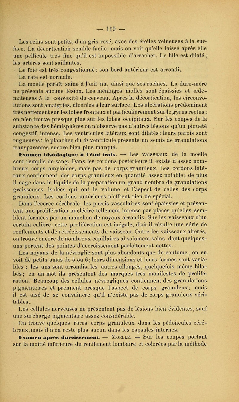 Les reins sont petits, d'un gris rosé, avec des étoiles veineuses à la sur- face. La décortication semble facile, mais on voit qu'elle laisse après elle une pellicule très fine qu'il est impossible d'arracher. Le hile est dilaté ; les artères sont saillantes. Le foie est très congestionné; son bord antérieur est arrondi. La rate est normale. La moelle paraît saine à l'œil nu,- ainsi que ses racines. La dure-mère ne présente aucune lésion. Les méninges molles sont épaissies et œdé- mateuses à la convexité du cerveau. Après la décortication, les circonvo- lutions sont amaigries, ulcérées à leur surface. Les ulcérations prédominent très nettement sur les lobes frontaux et particulièrement sur le gyrus rectus ; on n'en trouve presque plus sur les lobes occipitaux. Sur les coupes de la substance des hémisphères on n'observe pas d'autres lésions qu'un piqueté congestif intense. Les ventricules latéraux sont dilatés ; leurs parois sont rugueuses; le plancher du 4^ ventricule présente un semis de granulations transparentes encore bien plus marqué. Examen histologiquc ù l'état frais. —• Les vaisseaux de la moelle sont remplis de sang. Dans les cordons postérieurs il existe d'assez nom- breux corps amyloïdes, mais pas de corps granuleux. Les cordons laté- raux contiennent des corps granuleux en quantité assez notable ; de plus il nage dans le liquide de la préparation un grand nombre de granulations graisseuses isolées qui ont le volume et l'aspect de celles des corps granuleux. Les cordons antérieurs n'offrent rien de spécial. Dans l'écorce cérébrale, les parois vasculaires sont épaissies et présen- tent une prolifération nucléaire tellement intense par places qu'elles sem- blent formées par un manchon de noyaux arrondis. Sur les vaisseaux d'un certain calibre, cette prolifération est inégale, d'où il résulte une série de rendements et de rétrécissements du vaisseau. Outre les vaisseaux altérés, on trouve encore de nombreux capillaires absolument sains, dont quelques- uns portent des pointes d accroissement parfaitement nettes. Les noyaux de la névroglie sont plus abondants que de coutume ; on en voit de petits amas de 5 ou 6; leurs dimensions et leurs formes sont varia- bles ; les uns sont arrondis, les autres allongés, quelquefois même bilo- bés ; en un mot ils présentent des marques très manifestes de prolifé- ration. Beaucoup des cellules névrogliques contiennent des granulations pigmentaires et prennent presque l'aspect de corps granuleux; mais il est aisé de se convaincre qu'il n'existe pas de corps granuleux véri- tables.. Les cellules nerveuses ne présentent pas de lésions bien évidentes, sauf une surcharge pigmentaire assez considérable. On trouve quelques rares corps granuleux dans les pédoncules céré- braux, mais il n'en reste plus aucun dans les capsules internes. Examen après durcissement. — Moelle. — Sur les coupes portant sur la moitié inférieure du renflement lombaire et colorées par la méthode