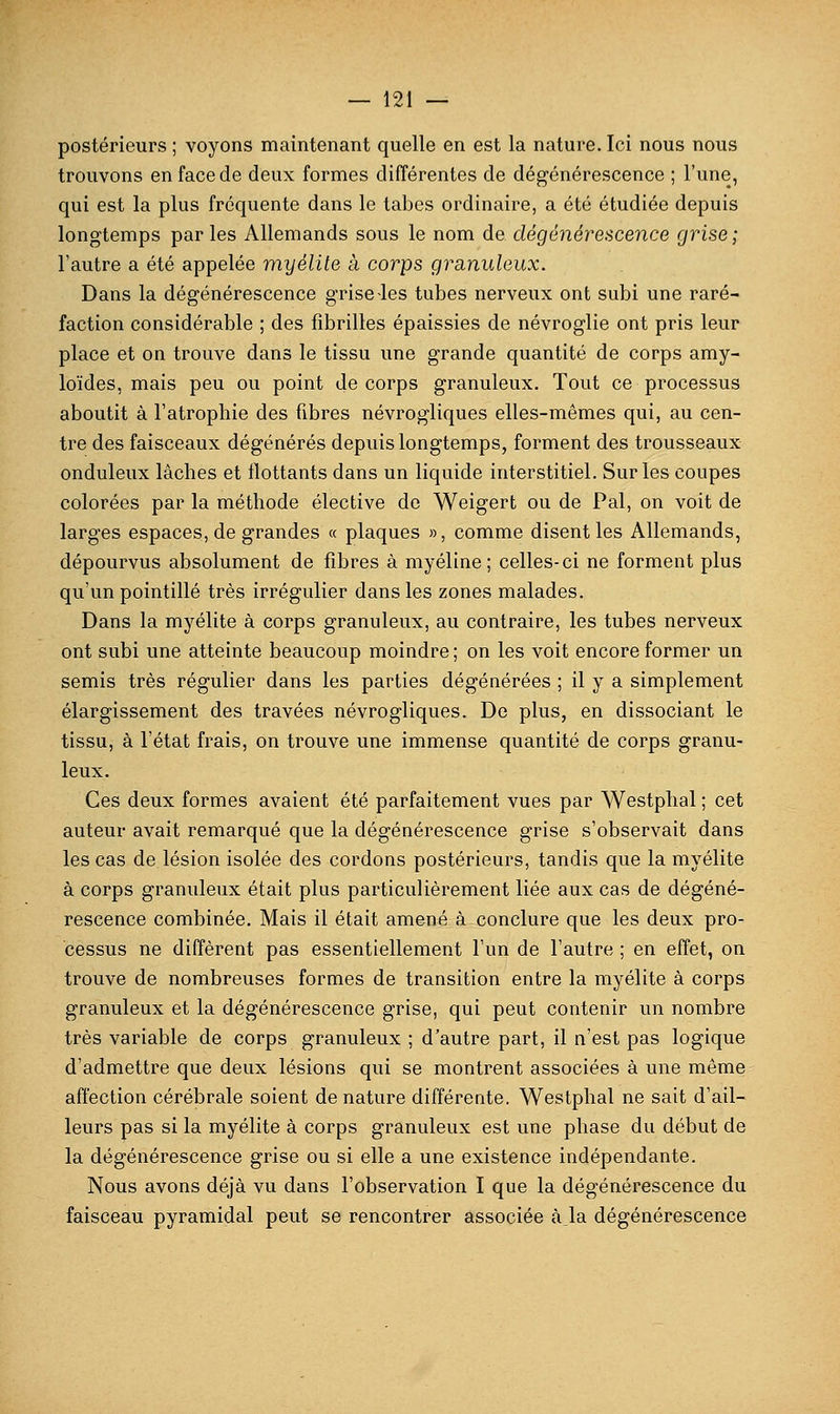 postérieurs ; voyons maintenant quelle en est la nature. Ici nous nous trouvons en face de deux formes différentes de dégénérescence ; l'une, qui est la plus fréquente dans le tabès ordinaire, a été étudiée depuis longtemps parles Allemands sous le nom de dégénérescence grise; l'autre a été appelée myélite à corps granuleux. Dans la dégénérescence grise les tubes nerveux ont subi une raré- faction considérable ; des fibrilles épaissies de névroglie ont pris leur place et on trouve dans le tissu une grande quantité de corps amy- loïdes, mais peu ou point de corps granuleux. Tout ce processus aboutit à l'atrophie des fibres névrogliques elles-mêmes qui, au cen- tre des faisceaux dégénérés depuis longtemps, forment des trousseaux onduleux lâches et flottants dans un liquide interstitiel. Sur les coupes colorées par la méthode élective de Weigert ou de Pal, on voit de larges espaces, de grandes « plaques », comme disent les Allemands, dépourvus absolument de fibres à myéline; celles-ci ne forment plus qu'un pointillé très irrégulier dans les zones malades. Dans la myélite à corps granuleux, au contraire, les tubes nerveux ont subi une atteinte beaucoup moindre ; on les voit encore former un semis très régulier dans les parties dégénérées ; il y a simplement élargissement des travées névrogliques. De plus, en dissociant le tissu, à l'état frais, on trouve une immense quantité de corps granu- leux. Ces deux formes avaient été parfaitement vues par Westplial ; cet auteur avait remarqué que la dégénérescence grise s'observait dans les cas de lésion isolée des cordons postérieurs, tandis que la myélite à corps granuleux était plus particulièrement liée aux cas de dégéné- rescence combinée. Mais il était amené à conclure que les deux pro- cessus ne diffèrent pas essentiellement l'un de l'autre ; en effet, on trouve de nombreuses formes de transition entre la myélite à corps granuleux et la dégénérescence grise, qui peut contenir un nombre très variable de corps granuleux ; d'autre part, il n'est pas logique d'admettre que deux lésions qui se montrent associées à une même affection cérébrale soient dénature différente. Westphal ne sait d'ail- leurs pas si la myélite à corps granuleux est une phase du début de la dégénérescence grise ou si elle a une existence indépendante. Nous avons déjà vu dans l'observation I que la dégénérescence du faisceau pyramidal peut se rencontrer associée à_la dégénérescence