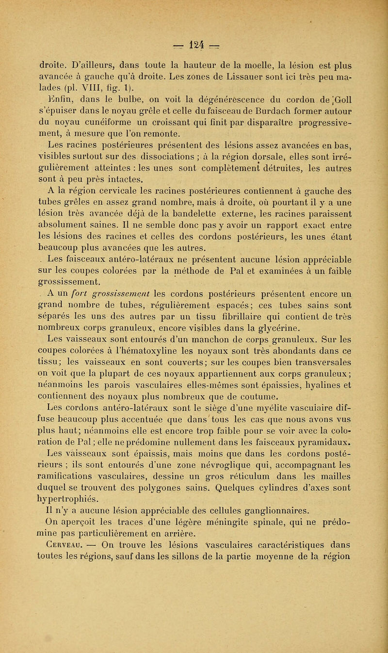 droite. D'ailleurs, dans toute la hauteur de la moelle, la lésion est plus avancée à gauche qu'à droite. Les zones de Lissauer sont ici très peu ma- lades (pi. VIII, fig. 1). l^Jnfln, dans le bulbe, on voit la dégénérescence du cordon de jGoll s'épuiser dans le noyau grêle et celle du faisceau de Burdach former autour du noyau cunéiforme un croissant qui finit par disparaître progressive- ment, à mesure que l'on remonte. Les racines postérieures présentent des lésions assez avancées en bas, visibles surtout sur des dissociations ; à la région dorsale, elles sont irré- gulièrement atteintes : les unes sont complètement détruites, les autres sont à peu près intactes, A la région cervicale les racines postérieures contiennent à gauche des tubes grêles en assez grand nombre, mais à droite, où pourtant il y a une lésion très avancée déjà de la bandelette externe, les racines paraissent absolument saines. Il ne semble donc pas y avoir un rapport exact entre les lésions des racines et celles des cordons postérieurs, les unes étant beaucoup plus avancées que les autres. . Les faisceaux antéro-latéraux ne présentent aucune lésion appréciable sur les coupes colorées par la méthode de Pal et examinées à un faible grossissement. . A un fort grossissement les cordons postérieurs présentent encore un grand nombre de tubes, régulièrement espacés ; ces tubes sains sont séparés les uns des autres par un tissu fîbrillaire qui contient de très nombreux corps granuleux, encore visibles dans la glycérine. Les vaisseaux sont entourés d'un manchon de corps granuleux. Sur les coupes colorées à l'hématoxyline les noyaux sont très abondants dans ce tissu; les vaisseaux en sont couverts; sur les coupes bien transversales on voit que la plupart de ces noyaux appartiennent aux corps granuleux ; néanmoins les parois vasculaires elles-mêmes sont épaissies, hyalines et contiennent des noyaux plus nombreux que de coutume. Les cordons antéro-latéraux sont le siège d'une myélite vascuiaire dif- fuse beaucoup plus accentuée que dans tous les cas que nous avons vus plus haut; néanmoius elle est encore trop faible pour se voir avec la colo- ration de Pal ; elle ne prédomine nullement dans les faisceaux pyramidaux. Les vaisseaux sont épaissis, mais moins que dans les cordons posté- rieurs ; ils sont entourés d'une zone névroglique qui, accompagnant les ramifications vasculaires, dessine un gros réticulum dans les mailles duquel se trouvent des polygones sains. Quelques cylindres d'axes sont hypertrophiés. Il n'y a aucune lésion appréciable des cellules ganglionnaires. On aperçoit les traces d'une légère méningite spinale, qui ne prédo- mine pas particulièrement en arrière. Cerveau. — On trouve les lésions vasculaires caractéristiques dans toutes les régions, sauf dans les sillons de la partie moyenne de la région